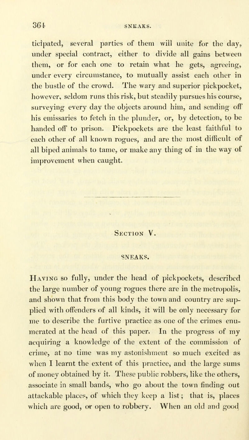 ticipated, several parties of them will unite for the day, under special contract, either to divide all gains between them, or for each one to retain what he gets, agreeing, under every circumstance, to mutually assist each other in the bustle of the crowd. The wary and superior pickpocket, however, seldom runs this risk, but steadily pursues his course, surveying every day the objects around him, and sending off his emissaries to fetch in the plunder, or, by detection, to be handed off to prison. Pickpockets are the least faithful to each other of all known rogues, and are the most difficult of all biped animals to tame, or make any thing of in the way of improvement when caught. Section V. SNEAKS. Having so fully, under the head of pickpockets, described the large number of young rogues there are in the metropolis, and shown that from this body the town and country are sup- plied with offenders of all kinds, it will be only necessary for me to describe the furtive practice as one of the crimes enu- merated at the head of this paper. In the progress of my acquiring a knowledge of the extent of the commission of crime, at no time was my astonishment so much excited as when I learnt the extent of this practice, and the large sums of money obtained by it. These public robbers, like the others, associate in small bands, who go about the town finding out attackable places, of which they keep a list; that is, places which are good, or open to robbery. When an old and good