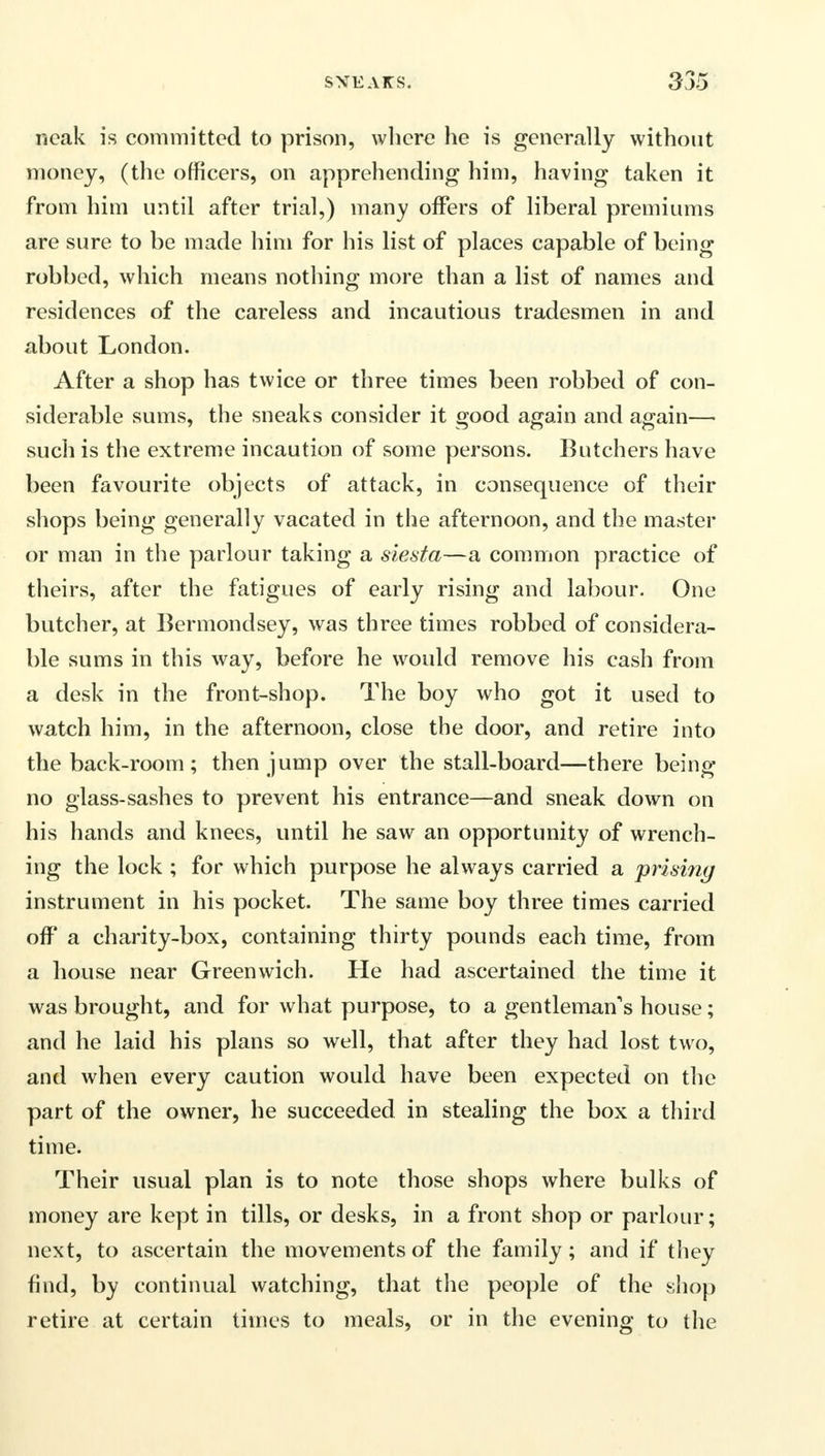 neak is committed to prison, wlicre he is generally without money, (the officers, on apprehending him, having taken it from him until after trial,) many offers of liberal premiums are sure to be made him for his list of places capable of being robbed, which means nothing more than a list of names and residences of the careless and incautious tradesmen in and about London. After a shop has twice or three times been robbed of con- siderable sums, the sneaks consider it good again and again— such is the extreme incaution of some persons. Butchers have been favourite objects of attack, in consequence of their shops being generally vacated in the afternoon, and the master or man in the parlour taking a siesta—a common practice of theirs, after the fatigues of early rising and labour. One butcher, at Bermondsey, was three times robbed of considera- ble sums in this way, before he would remove his cash from a desk in the front-shop. The boy who got it used to watch him, in the afternoon, close the door, and retire into the back-room ; then jump over the stall-board—there being no glass-sashes to prevent his entrance—and sneak down on his hands and knees, until he saw an opportunity of wrench- ing the lock ; for which purpose he always carried a prising instrument in his pocket. The same boy three times carried off a charity-box, containing thirty pounds each time, from a house near Greenwich. He had ascertained the time it was brought, and for what purpose, to a gentleman's house; and he laid his plans so well, that after they had lost two, and when every caution would have been expected on the part of the owner, he succeeded in stealing the box a third time. Their usual plan is to note those shops where bulks of money are kept in tills, or desks, in a front shop or parlour; next, to ascertain the movements of the family; and if they find, by continual watching, that the people of the shop retire at certain times to meals, or in the evening to the