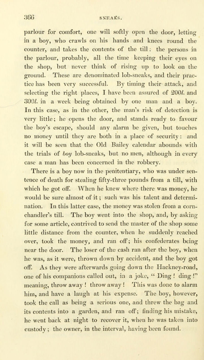 parlour for comfort, one will softly open the door, letting in a boy, who crawls on his hands and knees round the counter, and takes the contents of the till: the persons in the parlour, probably, all the time keeping their eyes on the shop, but never think of rising up to look on the ground. These are denominated lob-sneaks, and their prac- tice has been very successful. By timing their attack, and selecting the right places, I have been assured of 200/. and 300/. in a week being obtained by one man and a boy. In this case, as in the other, the man's risk of detection is very little; he opens the door, and stands ready to favour the boy's escape, should any alarm be given, but touches no money until they are both in a place of security : and it will be seen that the Old Bailey calendar abounds with the trials of boy lob-sneaks, but no men, although in every case a man has been concerned in the robbery. There is a boy now in the penitentiary, who was under sen- tence of death for stealing fifty-three pounds from a till, with which he got off. When he knew where there was money, he would be sure almost of it; such was his talent and determi- nation. In this latter case, the money was stolen from a corn- chandler's till. The boy went into the shop, and, by asking for some article, contrived to send the master of the shop some little distance from the counter, when he suddenly reached over, took the money, and ran off; his confederates being near the door. The loser of the cash ran after the boy, when he was, as it were, thrown down by accident, and the boy got off. As they were afterwards going down the Hackney-road, one of his companions called out, in a joke,  Ding ! ding ! meaning, throw away ! throw away ! Tins was done to alarm him, and have a laugh at his expense. The boy, however, took the call as being a serious one, and threw the bag and its contents into a garden, and ran off; finding his mistake, he went back at night to recover it, when he was taken into custody ; the owner, in the interval, having been found.