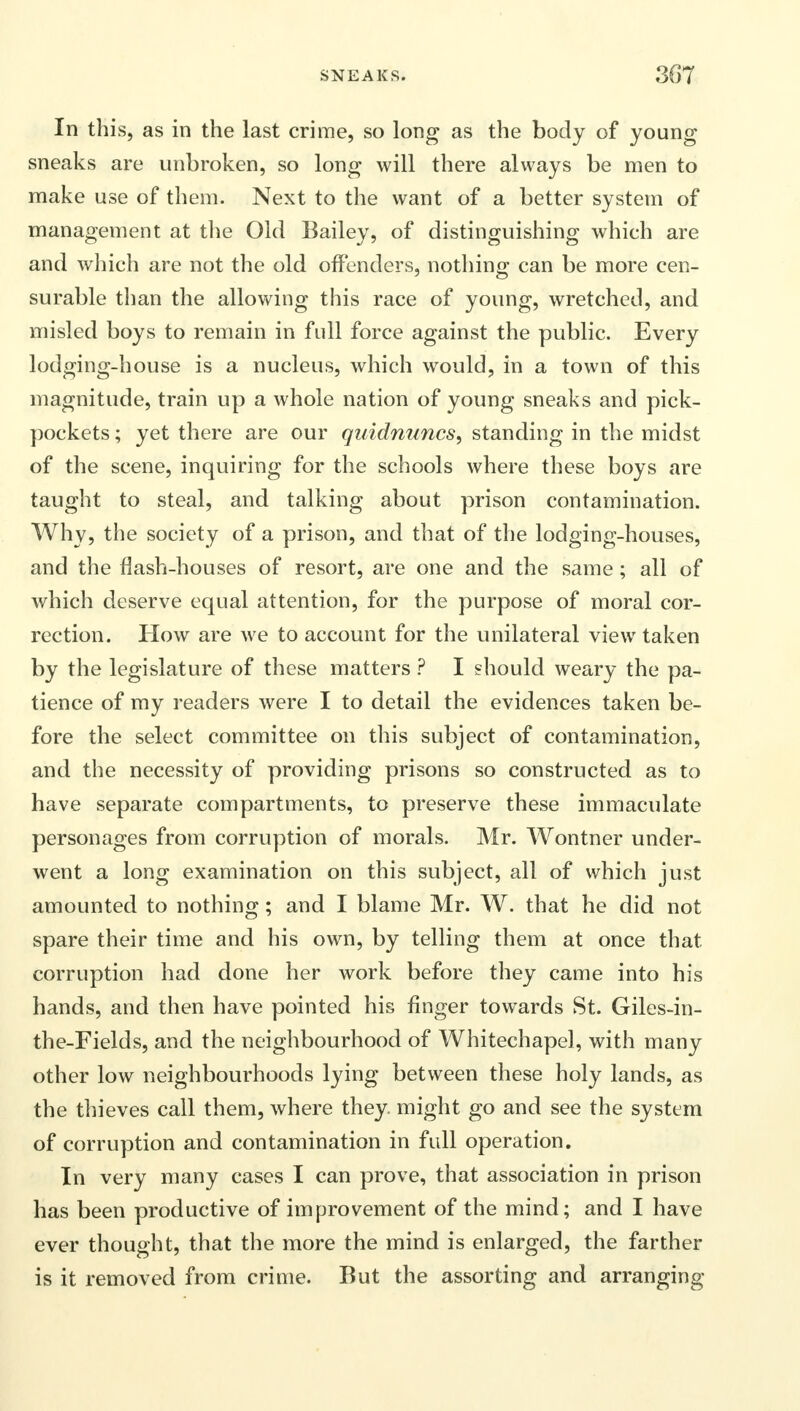 In this, as in the last crime, so long as the body of young sneaks are unbroken, so long will there always be men to make use of them. Next to the want of a better system of management at the Old Bailey, of distinguishing which are and which are not the old offenders, nothing can be more cen- surable than the allowing this race of young, wretched, and misled boys to remain in full force against the public. Every lodging-house is a nucleus, which would, in a town of this magnitude, train up a whole nation of young sneaks and pick- pockets ; yet there are our quidnuncs, standing in the midst of the scene, inquiring for the schools where these boys are taught to steal, and talking about prison contamination. Why, the society of a prison, and that of the lodging-houses, and the flash-houses of resort, are one and the same; all of which deserve equal attention, for the purpose of moral cor- rection. How are we to account for the unilateral view taken by the legislature of these matters ? I should weary the pa- tience of my readers were I to detail the evidences taken be- fore the select committee on this subject of contamination, and the necessity of providing prisons so constructed as to have separate compartments, to preserve these immaculate personages from corruption of morals. Mr. Wontner under- went a long examination on this subject, all of which just amounted to nothing; and I blame Mr. W. that he did not spare their time and his own, by telling them at once that corruption had done her work before they came into his hands, and then have pointed his finger towards St. Giles-in- the-Fields, and the neighbourhood of Whitechapel, with many other low neighbourhoods lying between these holy lands, as the thieves call them, where they, might go and see the system of corruption and contamination in full operation. In very many cases I can prove, that association in prison has been productive of improvement of the mind; and I have ever thought, that the more the mind is enlarged, the farther is it removed from crime. But the assorting and arranging