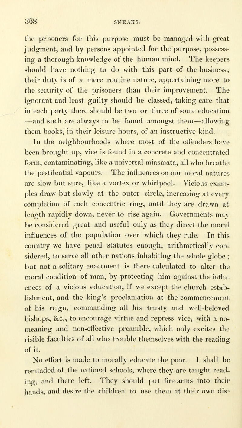 388 the prisoners for this purpose must be managed with great judgment, and by persons appointed for the purpose, possess- ing a thorough knowledge of the human mind. The keepers should have nothing to do with this part of the business; their duty is of a mere routine nature, appertaining more to the security of the prisoners than their improvement. The ignorant and least guilty should be classed, taking care that in each party there should be two or three of some education —and such are always to be found amongst them—allowing them books, in their leisure hours, of an instructive kind. In the neighbourhoods where most of the offenders have been brought up, vice is found in a concrete and concentrated form, contaminating, like a universal miasmata, all who breathe the pestilential vapours. The influences on our moral natures are slow but sure, like a vortex or whirlpool. Vicious exam- ples draw but slowly at the outer circle, increasing at every completion of each concentric ring, until they are drawn at length rapidly down, never to rise again. Governments may be considered great and useful only as they direct the moral influences of the population over which they rule. In this country we have penal statutes enough, arithmetically con- sidered, to serve all other nations inhabiting the whole globe; but not a solitary enactment is there calculated to alter the moral condition of man, by protecting him against the influ- ences of a vicious education, if we except the church estab- lishment, and the king's proclamation at the commencement of his reign, commanding all his trusty and well-beloved bishops, &c, to encourage virtue and repress vice, with a no- meaning and non-effective preamble, which only excites the risible faculties of all who trouble themselves with the reading of it. No effort is made to morally educate the poor. I shall be reminded of the national schools, where they are taught read- ing, and there left. They should put fire-arms into their hands, and desire the children to use them at their own dis-