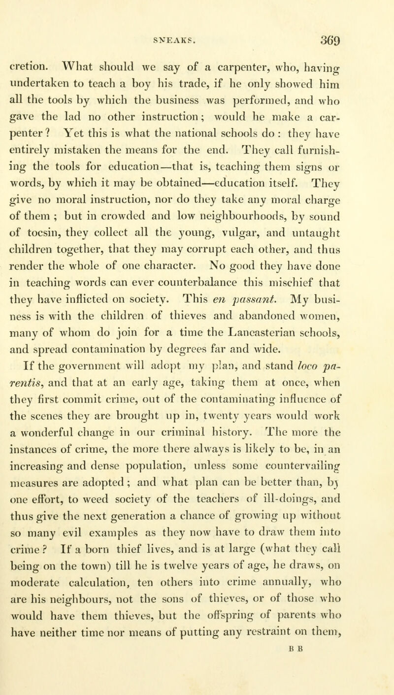 cretion. What should we say of a carpenter, who, having undertaken to teach a boy his trade, if he only showed him all the tools by which the business was performed, and who gave the lad no other instruction; would he make a car- penter ? Yet this is what the national schools do : they have entirely mistaken the means for the end. They call furnish- ing the tools for education—that is, teaching them signs or words, by which it may be obtained—education itself. They give no moral instruction, nor do they take any moral charge of them ; but in crowded and low neighbourhoods, by sound of tocsin, they collect all the young, vulgar, and untaught children together, that they may corrupt each other, and thus render the whole of one character. No good they have done in teaching words can ever counterbalance this mischief that they have inflicted on society. This en passant. My busi- ness is with the children of thieves and abandoned women, many of whom do join for a time the Lancasterian schools, and spread contamination by degrees far and wide. If the government will adopt my plan, and stand loco pa- rentis, and that at an early age, taking them at once, when they first commit crime, out of the contaminating influence of the scenes they are brought up in, twenty years would work a wonderful change in our criminal history. The more the instances of crime, the more there always is likely to be, in an increasing and dense population, unless some countervailing measures are adopted ; and what plan can be better than, bj one effort, to weed society of the teachers of ill-doings, and thus give the next generation a chance of growing up without so many evil examples as they now have to draw them into crime ? If a born thief lives, and is at large (what they call being on the town) till he is twelve years of age, he draws, on moderate calculation, ten others into crime annually, who are his neighbours, not the sons of thieves, or of those who would have them thieves, but the offspring of parents who have neither time nor means of putting any restraint on them, B B