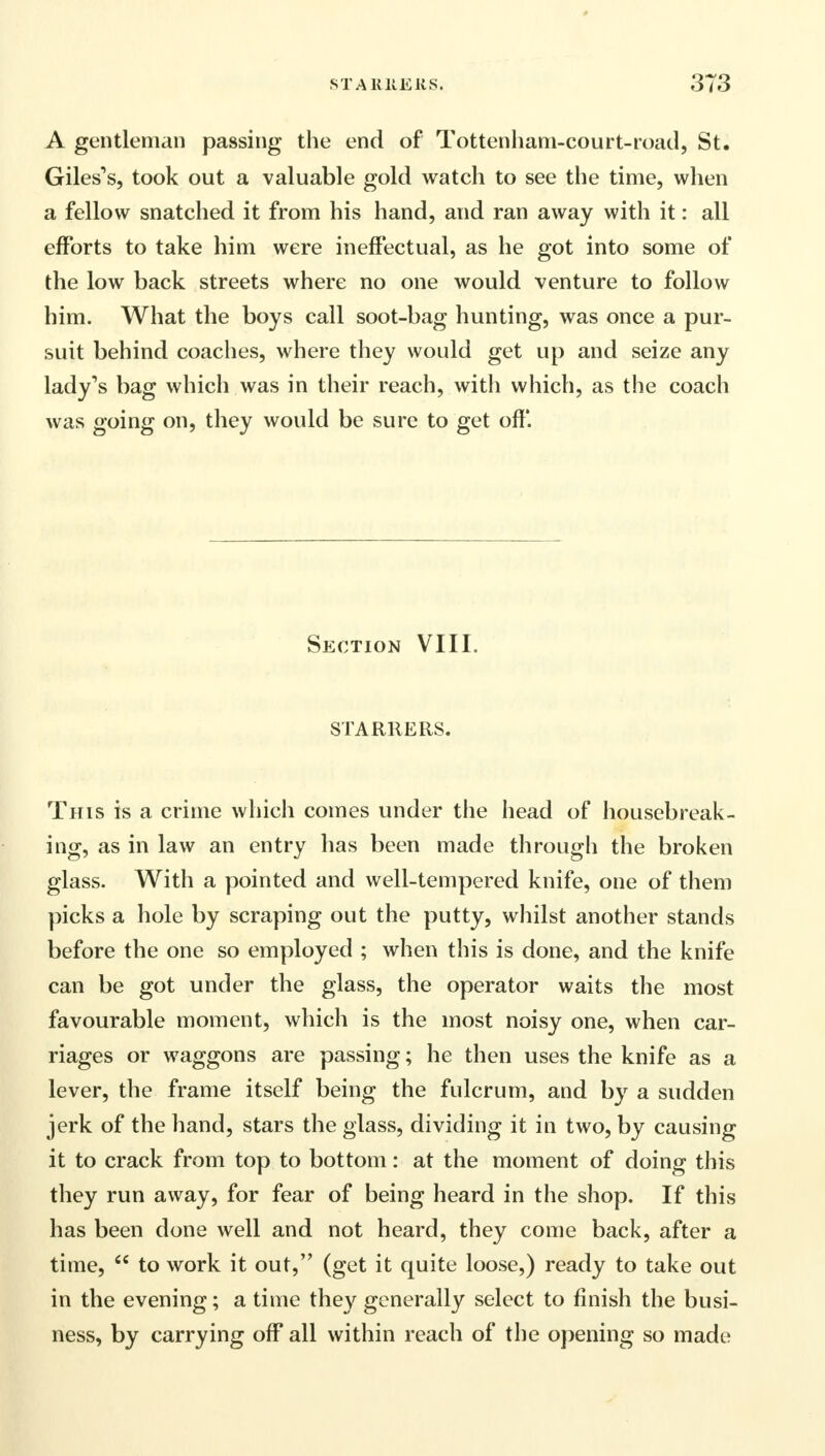 A gentleman passing the end of Tottenham-court-road, St. Giles's, took out a valuable gold watch to see the time, when a fellow snatched it from his hand, and ran away with it: all efforts to take him were ineffectual, as he got into some of the low back streets where no one would venture to follow him. What the boys call soot-bag hunting, was once a pur- suit behind coaches, where they would get up and seize any lady's bag which was in their reach, with which, as the coach was going on, they would be sure to get off. Section VIII. STARRERS. This is a crime which comes under the head of housebreak- ing, as in law an entry has been made through the broken glass. With a pointed and well-tempered knife, one of them picks a hole by scraping out the putty, whilst another stands before the one so employed ; when this is done, and the knife can be got under the glass, the operator waits the most favourable moment, which is the most noisy one, when car- riages or waggons are passing; he then uses the knife as a lever, the frame itself being the fulcrum, and by a sudden jerk of the hand, stars the glass, dividing it in two, by causing it to crack from top to bottom: at the moment of doing this they run away, for fear of being heard in the shop. If this has been done well and not heard, they come back, after a time,  to work it out, (get it quite loose,) ready to take out in the evening; a time they generally select to finish the busi- ness, by carrying off all within reach of the opening so made