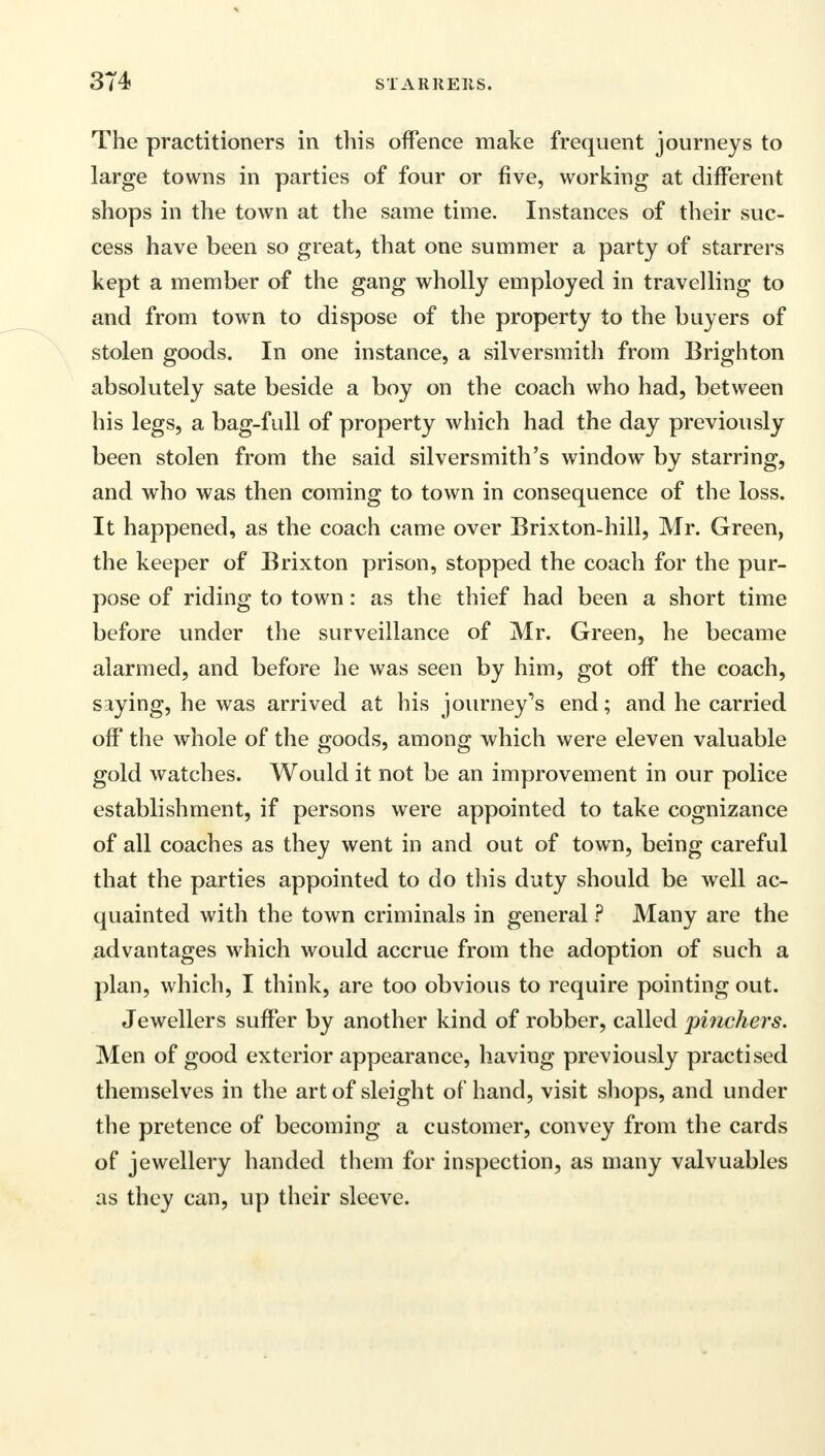 The practitioners in this offence make frequent journeys to large towns in parties of four or five, working at different shops in the town at the same time. Instances of their suc- cess have been so great, that one summer a party of starrers kept a member of the gang wholly employed in travelling to and from town to dispose of the property to the buyers of stolen goods. In one instance, a silversmith from Brighton absolutely sate beside a boy on the coach who had, between his legs, a bag-full of property which had the day previously been stolen from the said silversmith's window by starring, and who was then coming to town in consequence of the loss. It happened, as the coach came over Brixton-hill, Mr. Green, the keeper of Brixton prison, stopped the coach for the pur- pose of riding to town: as the thief had been a short time before under the surveillance of Mr. Green, he became alarmed, and before he was seen by him, got off the coach, saying, he was arrived at his journey's end; and he carried off the whole of the goods, among which were eleven valuable gold watches. Would it not be an improvement in our police establishment, if persons were appointed to take cognizance of all coaches as they went in and out of town, being careful that the parties appointed to do this duty should be well ac- quainted with the town criminals in general ? Many are the advantages which would accrue from the adoption of such a plan, which, I think, are too obvious to require pointing out. Jewellers suffer by another kind of robber, called pinchers. Men of good exterior appearance, having previously practised themselves in the art of sleight of hand, visit shops, and under the pretence of becoming a customer, convey from the cards of jewellery handed them for inspection, as many valvuables as they can, up their sleeve.
