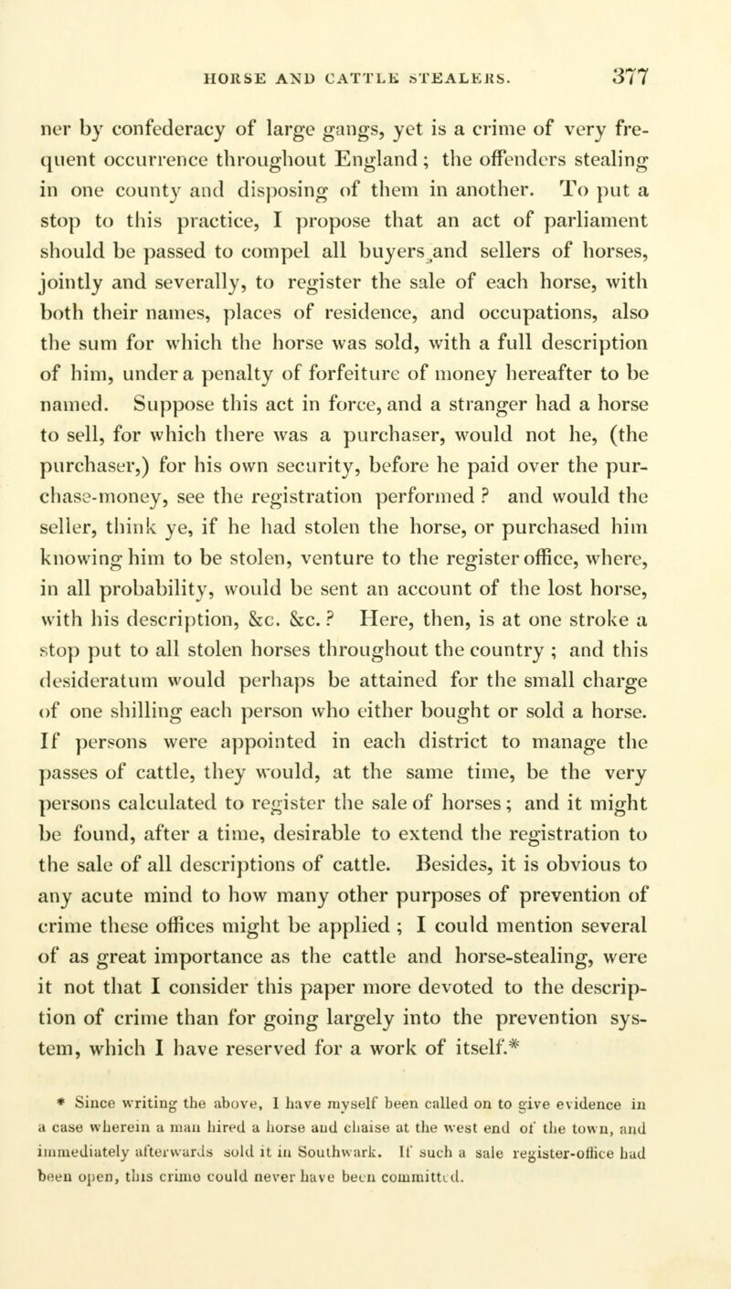 ner by confederacy of large gangs, yet is a crime of very fre- quent occurrence throughout England ; the offenders stealing in one county and disposing of them in another. To put a stop to this practice, I propose that an act of parliament should be passed to compel all buyers and sellers of horses, jointly and severally, to register the sale of each horse, with both their names, places of residence, and occupations, also the sum for which the horse was sold, with a full description of him, under a penalty of forfeiture of money hereafter to be named. Suppose this act in force, and a stranger had a horse to sell, for which there was a purchaser, would not he, (the purchaser,) for his own security, before he paid over the pur- chase-money, see the registration performed ? and would the seller, think ye, if he had stolen the horse, or purchased him knowing him to be stolen, venture to the register office, where, in all probability, would be sent an account of the lost horse, with his description, &c. &c. ? Here, then, is at one stroke a stop put to all stolen horses throughout the country ; and this desideratum would perhaps be attained for the small charge of one shilling each person who either bought or sold a horse. If persons were appointed in each district to manage the passes of cattle, they would, at the same time, be the very persons calculated to register the sale of horses; and it might be found, after a time, desirable to extend the registration to the sale of all descriptions of cattle. Besides, it is obvious to any acute mind to how many other purposes of prevention of crime these offices might be applied ; I could mention several of as great importance as the cattle and horse-stealing, were it not that I consider this paper more devoted to the descrip- tion of crime than for going largely into the prevention sys- tem, which I have reserved for a work of itself.* * Since writing the above, I have myself been called on to give evidence in a case wherein a man hired a horse aud chaise at the west end ot' the town, ami immediately afterwards sold it in Southwark. If such a sale register-olhce had been open, this crime could never have been committed.