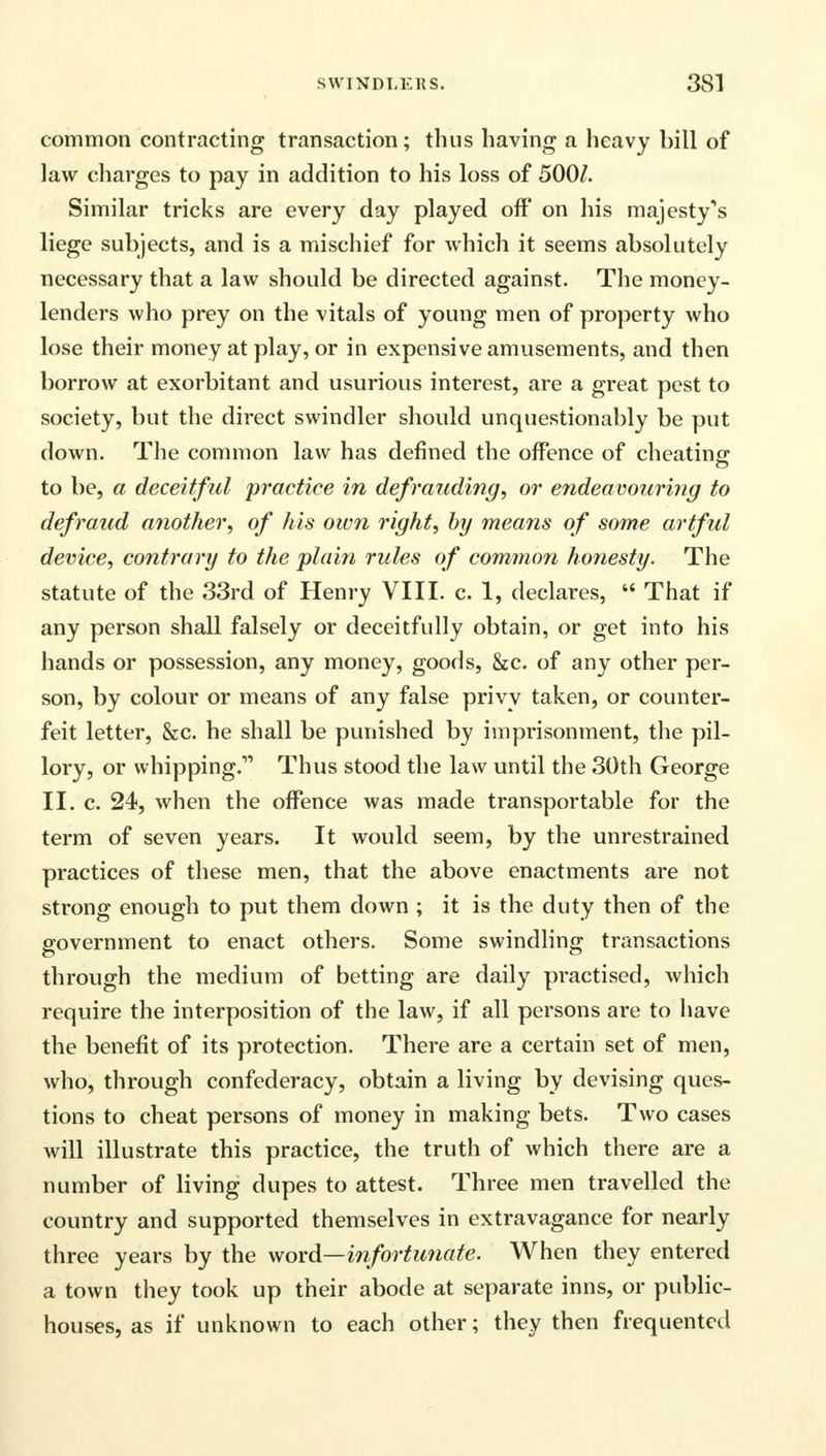 common contracting transaction; thus having a heavy bill of law charges to pay in addition to his loss of 500/. Similar tricks are every day played off* on his majesty^s liege subjects, and is a mischief for which it seems absolutely necessary that a law should be directed against. The money- lenders who prey on the vitals of young men of property who lose their money at play, or in expensive amusements, and then borrow at exorbitant and usurious interest, are a great pest to society, but the direct swindler should unquestionably be put down. The common law has defined the offence of cheating* to be, a deceitful practice in defrauding, or endeavouring to defraud another, of his own right, by means of some artful device, contrary to the plain rules of common honesty. The statute of the 33rd of Henry VIII. c. 1, declares,  That if any person shall falsely or deceitfully obtain, or get into his hands or possession, any money, goods, &c. of any other per- son, by colour or means of any false privy taken, or counter- feit letter, &c. he shall be punished by imprisonment, the pil- lory, or whipping. Thus stood the law until the 30th George II. c. 24, when the offence was made transportable for the term of seven years. It would seem, by the unrestrained practices of these men, that the above enactments are not strong enough to put them down ; it is the duty then of the government to enact others. Some swindling transactions through the medium of betting are daily practised, which require the interposition of the law, if all persons are to have the benefit of its protection. There are a certain set of men, who, through confederacy, obtain a living by devising ques- tions to cheat persons of money in making bets. Two cases will illustrate this practice, the truth of which there are a number of living dupes to attest. Three men travelled the country and supported themselves in extravagance for nearly three years by the word—infortunate. When they entered a town they took up their abode at separate inns, or public- houses, as if unknown to each other; they then frequented