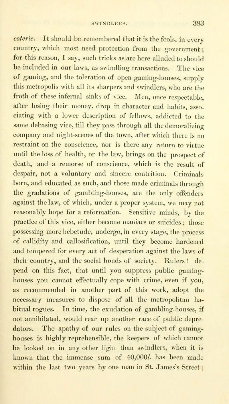 coterie. It should be remembered that it is the fools, in every country, which most need protection from the government; for this reason, I say, such tricks as are here alluded to should be included in our laws, as swindling transactions. The vice of gaming, and the toleration of open gaming-houses, supply this metropolis with all its sharpers and swindlers, who are the froth of these infernal sinks of vice. Men, once respectable, after losing their money, drop in character and habits, asso- ciating with a lower description of fellows, addicted to the same debasing vice, till they pass through all the demoralizing company and night-scenes of the town, after which there is no restraint on the conscience, nor is there any return to virtue until the loss of health, or the law, brings on the prospect of death, and a remorse of conscience, which is the result of despair, not a voluntary and sincere contrition- Criminals born, and educated as such, and those made criminals through the gradations of gambling-houses, are the only offenders against the law, of which, under a proper system, we may not reasonably hope for a reformation. Sensitive minds, by the practice of this vice, either become maniacs or suicides; those possessing more hebetude, undergo, in every stage, the process of callidity and callosification, until they become hardened and tempered for every act of desperation against the laws of their country, and the social bonds of society. Rulers ! de- pend on this fact, that until you suppress public gaming- houses you cannot effectually cope with crime, even if you, as recommended in another part of this work, adopt the necessary measures to dispose of all the metropolitan ha- bitual rogues. In time, the exudation of gambling-houses, if not annihilated, would rear up another race of public depre- dators. The apathy of our rules on the subject of gaming- houses is highly reprehensible, the keepers of which cannot be looked on in any other light than swindlers, when it is known that the immense sum of 40,000/. has been made within the last two years by one man in St. James's Street;