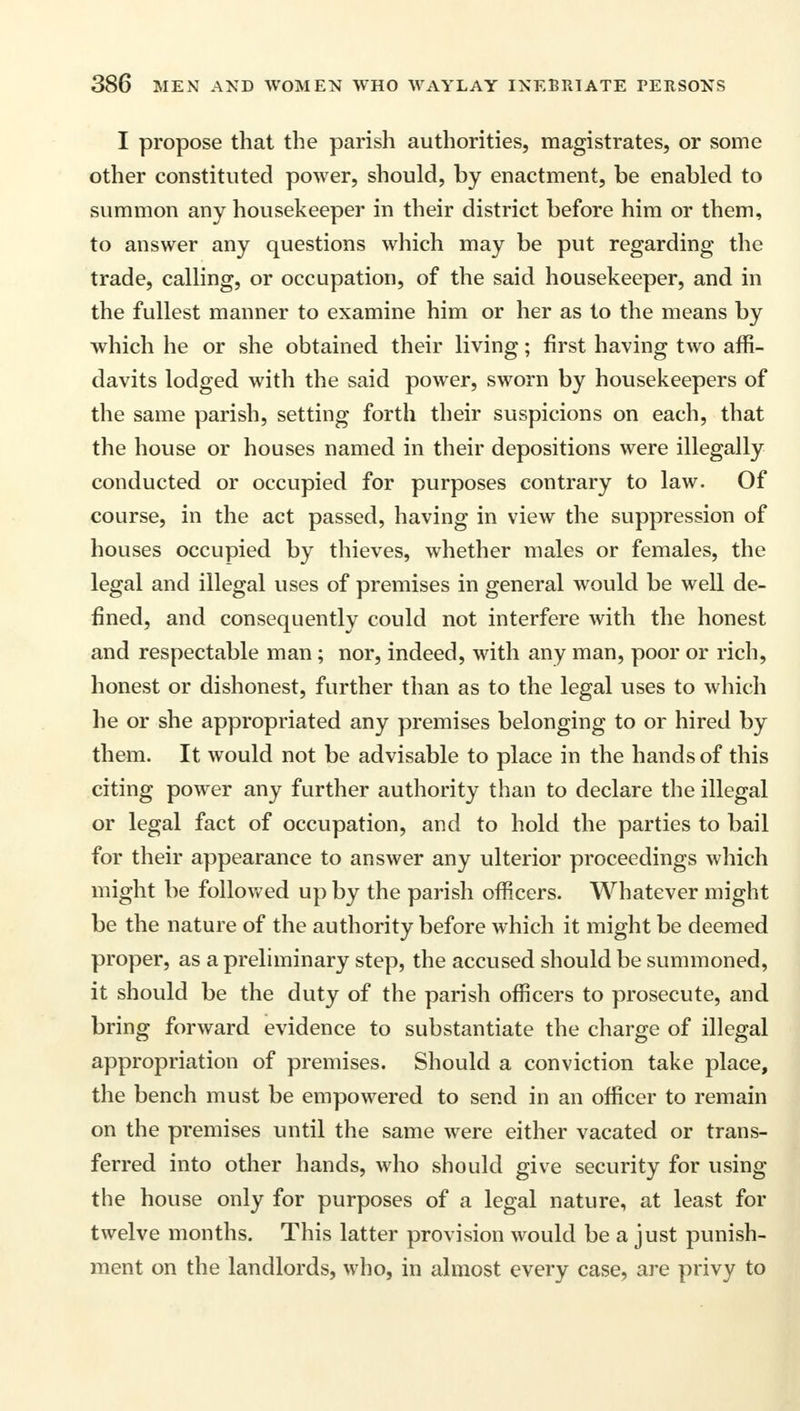 I propose that the parish authorities, magistrates, or some other constituted power, should, by enactment, be enabled to summon any housekeeper in their district before him or them, to answer any questions which may be put regarding the trade, calling, or occupation, of the said housekeeper, and in the fullest manner to examine him or her as to the means by which he or she obtained their living; first having two affi- davits lodged with the said power, sworn by housekeepers of the same parish, setting forth their suspicions on each, that the house or houses named in their depositions were illegally conducted or occupied for purposes contrary to law. Of course, in the act passed, having in view the suppression of houses occupied by thieves, whether males or females, the legal and illegal uses of premises in general would be well de- fined, and consequently could not interfere with the honest and respectable man; nor, indeed, with any man, poor or rich, honest or dishonest, further than as to the legal uses to which he or she appropriated any premises belonging to or hired by them. It would not be advisable to place in the hands of this citing power any further authority than to declare the illegal or legal fact of occupation, and to hold the parties to bail for their appearance to answer any ulterior proceedings which might be followed up by the parish officers. Whatever might be the nature of the authority before which it might be deemed proper, as a preliminary step, the accused should be summoned, it should be the duty of the parish officers to prosecute, and bring forward evidence to substantiate the charge of illegal appropriation of premises. Should a conviction take place, the bench must be empowered to send in an officer to remain on the premises until the same were either vacated or trans- ferred into other hands, who should give security for using the house only for purposes of a legal nature, at least for twelve months. This latter provision would be a just punish- ment on the landlords, who, in almost every case, are privy to