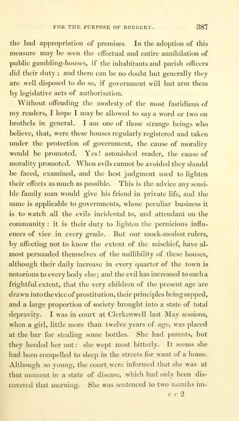 the bad appropriation of premises. In the adoption of this measure may be seen the effectual and entire annihilation of public gambling-houses, if the inhabitants and parish officers did their duty ; and there can be no doubt but generally they are well disposed to do so, if government will but arm them by legislative acts of authorisation. Without offending the modesty of the most fastidious of my readers, I hope I may be allowed to say a word or two on brothels in general. I am one of those strange beings who believe, that, were these houses regularly registered and taken under the protection of government, the cause of morality would be promoted. Yes! astonished reader, the cause of morality promoted. When evils cannot be avoided they should be faced, examined, and the best judgment used to lighten their effects as much as possible. This is the advice any sensi- ble family man would give his friend in private life, and the same is applicable to governments, whose peculiar business it is to watch all the evils incidental to, and attendant on the community : it is their duty to lighten the pernicious influ- ences of vice in every grade. But our mock-modest rulers, by affecting not to know the extent of the mischief, have al- most persuaded themselves of the nullibility of these houses, although their daily increase in every quarter of the town is notorious to every body else; and the evil has increased to such a frightful extent, that the very children of the present age are drawn into the vice of prostitution, their principles beingsapped, and a large proportion of society brought into a state of total depravity. I was in court at Clerkenwell last May sessions, when a girl, little more than twelve years of age, was placed at the bar for stealing some bottles. She had parents, but they heeded her not: she wept most bitterly. It seems she had been compelled to sleep in the streets for want of a home. Although so young, the court, were informed that she was at that moment in a state of disease, which had only been dis- covered that morning. She was sentenced to two months im-