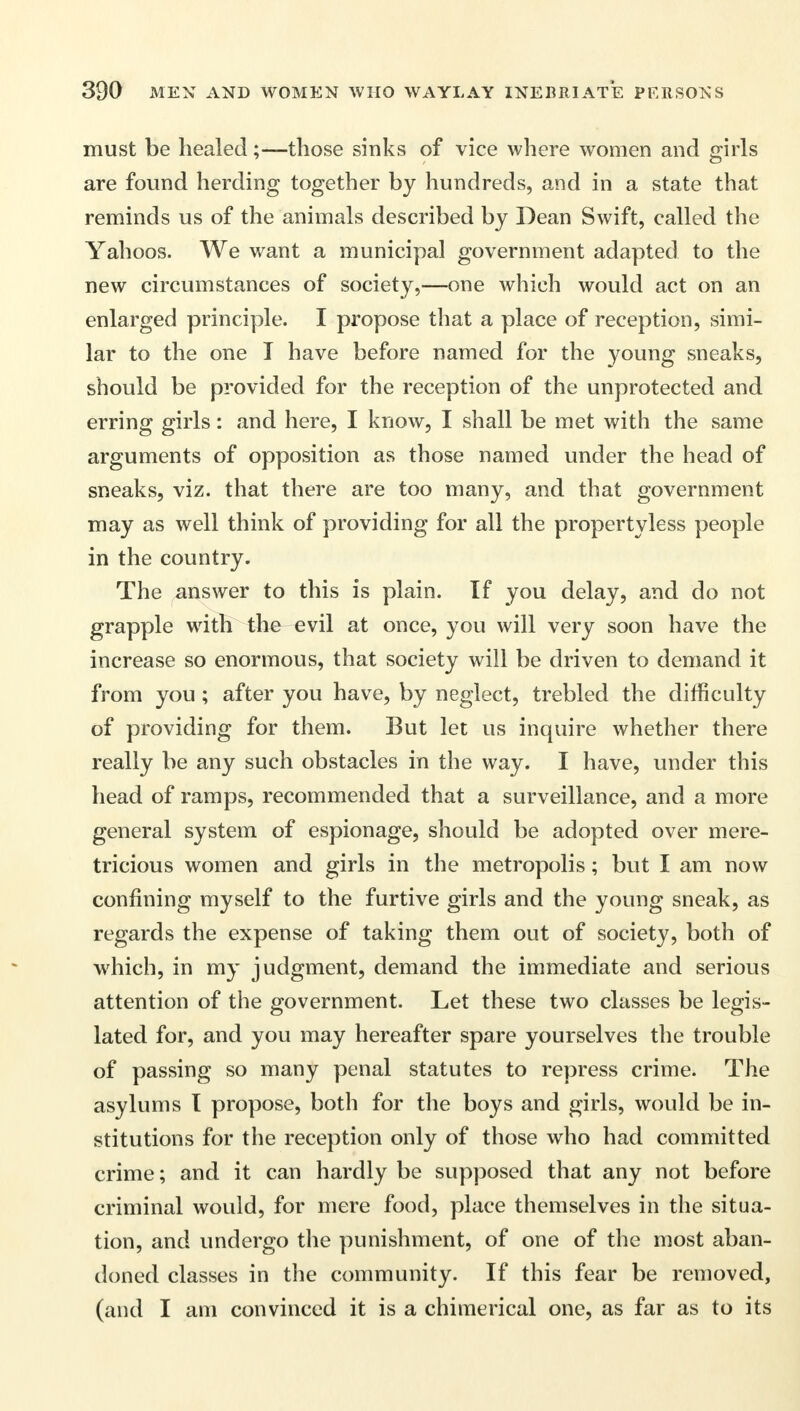 must be healed;—those sinks of vice where women and girls are found herding together by hundreds, and in a state that reminds us of the animals described by Dean Swift, called the Yahoos. We want a municipal government adapted to the new circumstances of society,—one which would act on an enlarged principle. I propose that a place of reception, simi- lar to the one I have before named for the young sneaks, should be provided for the reception of the unprotected and erring girls: and here, I know, I shall be met with the same arguments of opposition as those named under the head of sneaks, viz. that there are too many, and that government may as well think of providing for all the propertyless people in the country. The answer to this is plain. If you delay, and do not grapple with the evil at once, you will very soon have the increase so enormous, that society will be driven to demand it from you ; after you have, by neglect, trebled the difficulty of providing for them. But let us inquire whether there really be any such obstacles in the way. I have, under this head of ramps, recommended that a surveillance, and a more general system of espionage, should be adopted over mere- tricious women and girls in the metropolis; but I am now confining myself to the furtive girls and the young sneak, as regards the expense of taking them out of society, both of which, in my judgment, demand the immediate and serious attention of the government. Let these two classes be legis- lated for, and you may hereafter spare yourselves the trouble of passing so many penal statutes to repress crime. The asylums I propose, both for the boys and girls, would be in- stitutions for the reception only of those who had committed crime; and it can hardly be supposed that any not before criminal would, for mere food, place themselves in the situa- tion, and undergo the punishment, of one of the most aban- doned classes in the community. If this fear be removed, (and I am convinced it is a chimerical one, as far as to its