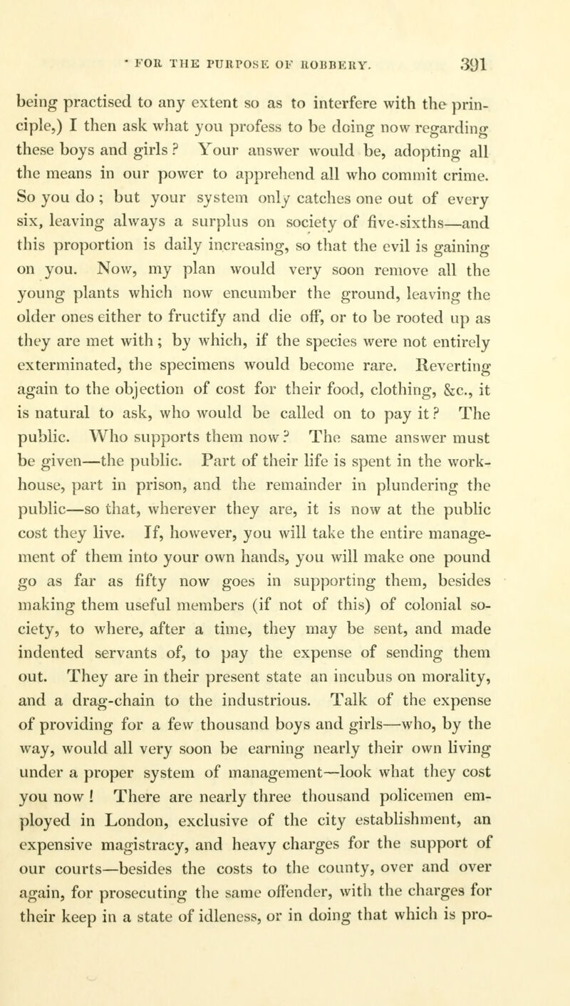 being practised to any extent so as to interfere with the prin- ciple,) I then ask what you profess to be doing now regarding these boys and girls ? Your answer would be, adopting all the means in our power to apprehend all who commit crime. So you do; but your system only catches one out of every six, leaving always a surplus on society of five-sixths—and this proportion is daily increasing, so that the evil is gaining on you. Now, my plan would very soon remove all the young plants which now encumber the ground, leaving the older ones either to fructify and die off, or to be rooted up as they are met with; by which, if the species were not entirely exterminated, the specimens would become rare. Reverting again to the objection of cost for their food, clothing, &c, it is natural to ask, who would be called on to pay it ? The public. Who supports them now ? The same answer must be given—the public. Part of their life is spent in the work- house, part in prison, and the remainder in plundering the public—so that, wherever they are, it is now at the public cost they live. If, however, you will take the entire manage- ment of them into your own hands, you will make one pound go as far as fifty now goes in supporting them, besides making them useful members (if not of this) of colonial so- ciety, to where, after a time, they may be sent, and made indented servants of, to pay the expense of sending them out. They are in their present state an incubus on morality, and a drag-chain to the industrious. Talk of the expense of providing for a few thousand boys and girls—who, by the way, would all very soon be earning nearly their own living under a proper system of management—look what they cost you now ! There are nearly three thousand policemen em- ployed in London, exclusive of the city establishment, an expensive magistracy, and heavy charges for the support of our courts—besides the costs to the county, over and over again, for prosecuting the same offender, with the charges for their keep in a state of idleness, or in doing that which is pro-