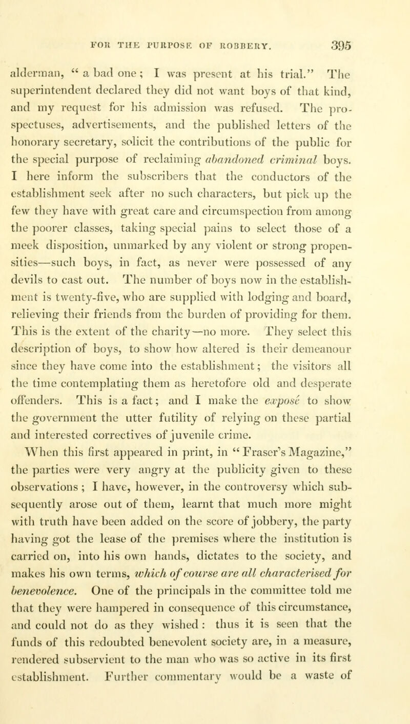 alderman,  a bad one; I was present at his trial. The superintendent declared they did not want boys of that kind, and my request for his admission was refused. The pro- spectuses, advertisements, and the published letters of the honorary secretary, solicit the contributions of the public for the special purpose of reclaiming abandoned criminal boys. I here inform the subscribers that the conductors of the establishment seek after no such characters, but pick up the few they have with great care and circumspection from among the poorer classes, taking special pains to select those of a meek disposition, unmarked by any violent or strong propen- sities—such boys, in fact, as never were possessed of any devils to cast out. The number of boys now in the establish- ment is twenty-five, who are supplied with lodging and board, relieving their friends from the burden of providing for them. This is the extent of the charity—no more. They select this description of boys, to show how altered is their demeanour since they have come into the establishment; the visitors all the time contemplating them as heretofore old and desperate offenders. This is a fact; and I make the expose to show the government the utter futility of relying on these partial and interested correctives of juvenile crime. When this first appeared in print, in  Fraser's Magazine, the parties were very angry at the publicity given to these observations; I have, however, in the controversy which sub- sequently arose out of them, learnt that much more might with truth have been added on the score of jobbery, the party having got the lease of the premises where the institution is carried on, into his own hands, dictates to the society, and makes his own terms, which of course are all characterised for benevolence. One of the principals in the committee told me that they were hampered in consequence of this circumstance, and could not do as they wished : thus it is seen that the funds of this redoubted benevolent society are, in a measure, rendered subservient to the man who was so active in its first establishment. Further commentary would be a waste of