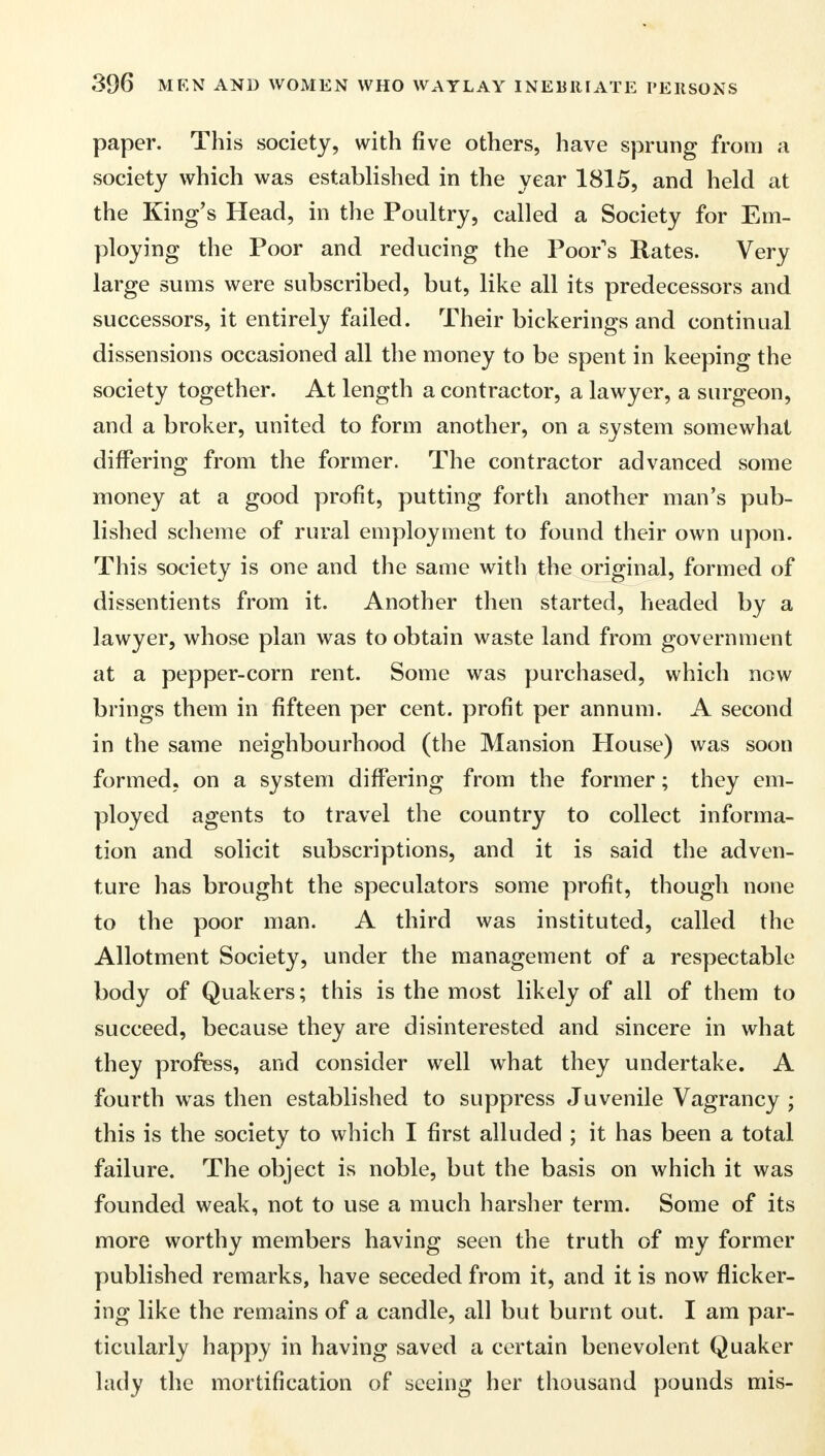 paper. This society, with five others, have sprung from a society which was established in the year 1815, and held at the King's Head, in the Poultry, called a Society for Em- ploying the Poor and reducing the Poor's Rates. Very large sums were subscribed, but, like all its predecessors and successors, it entirely failed. Their bickerings and continual dissensions occasioned all the money to be spent in keeping the society together. At length a contractor, a lawyer, a surgeon, and a broker, united to form another, on a system somewhat differing from the former. The contractor advanced some money at a good profit, putting forth another man's pub- lished scheme of rural employment to found their own upon. This society is one and the same with the original, formed of dissentients from it. Another then started, headed by a lawyer, whose plan was to obtain waste land from government at a pepper-corn rent. Some was purchased, which now brings them in fifteen per cent, profit per annum. A second in the same neighbourhood (the Mansion House) was soon formed, on a system differing from the former; they em- ployed agents to travel the country to collect informa- tion and solicit subscriptions, and it is said the adven- ture has brought the speculators some profit, though none to the poor man. A third was instituted, called the Allotment Society, under the management of a respectable body of Quakers; this is the most likely of all of them to succeed, because they are disinterested and sincere in what they profess, and consider well what they undertake. A fourth was then established to suppress Juvenile Vagrancy ; this is the society to which I first alluded ; it has been a total failure. The object is noble, but the basis on which it was founded weak, not to use a much harsher term. Some of its more worthy members having seen the truth of my former published remarks, have seceded from it, and it is now flicker- ing like the remains of a candle, all but burnt out. I am par- ticularly happy in having saved a certain benevolent Quaker lady the mortification of seeing her thousand pounds mis-