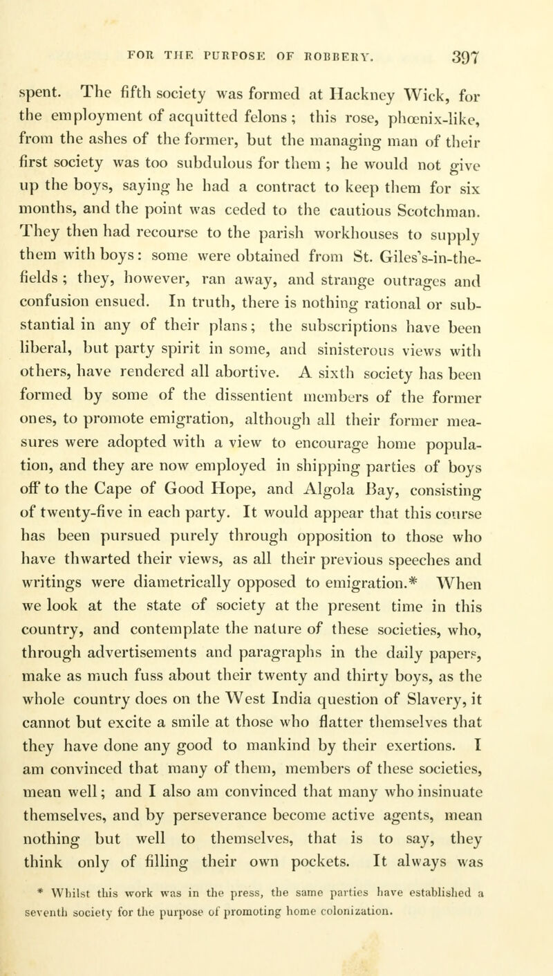 spent. The fifth society was formed at Hackney Wick, for the employment of acquitted felons; this rose, phcenix-like, from the ashes of the former, but the managing man of their first society was too subdulous for them ; he would not give up the boys, saying he had a contract to keep them for six months, and the point was ceded to the cautious Scotchman. They then had recourse to the parish workhouses to supply them with boys: some were obtained from St. Giles1 s-in-the- fields ; they, however, ran away, and strange outrages and confusion ensued. In truth, there is nothing rational or sub- stantial in any of their plans; the subscriptions have been liberal, but party spirit in some, and sinisterous views with others, have rendered all abortive. A sixth society has been formed by some of the dissentient members of the former ones, to promote emigration, although all their former mea- sures were adopted with a view to encourage home popula- tion, and they are now employed in shipping parties of boys off to the Cape of Good Hope, and Algola Bay, consisting of twenty-five in each party. It would appear that this course has been pursued purely through opposition to those who have thwarted their views, as all their previous speeches and writings were diametrically opposed to emigration.* When we look at the state of society at the present time in this country, and contemplate the nature of these societies, who, through advertisements and paragraphs in the daily papers, make as much fuss about their twenty and thirty boys, as the whole country does on the West India question of Slavery, it cannot but excite a smile at those who flatter themselves that they have done any good to mankind by their exertions. I am convinced that many of them, members of these societies, mean well; and I also am convinced that many who insinuate themselves, and by perseverance become active agents, mean nothing but well to themselves, that is to say, they think only of filling their own pockets. It always was * Whilst this work was in the press, the same parties have established a seventh society for the purpose of promoting home colonization.