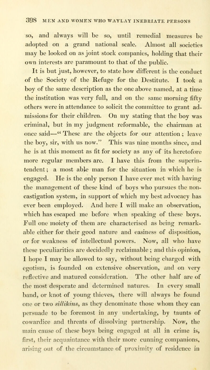 so, and always will be so, until remedial measures be adopted on a grand national scale. Almost all societies may be looked on as joint stock companies, holding that their own interests are paramount to that of the public. It is but just, however, to state how different is the conduct of the Society of the Refuge for the Destitute. I took a boy of the same description as the one above named, at a time the institution was very full, and on the same morning fifty others were in attendance to solicit the committee to grant ad- missions for their children. On my stating that the boy was criminal, but in my judgment reformable, the chairman at once said— These are the objects for our attention ; leave the boy, sir, with us now. This was nine months since, and he is at this moment as fit for society as any of its heretofore more regular members are. I have this from the superin- tendent ; a most able man for the situation in which he is engaged. He is the only person I have ever met with having the management of these kind of boys who pursues the non- castigation system, in support of which my best advocacy has ever been employed. And here I will make an observation, which has escaped me before when speaking of these boys. Full one moiety of them are characterised as being remark- able either for their good nature and easiness of disposition, or for weakness of intellectual powers. Now, all who have these peculiarities are decidedly reclaimable ; and this opinion, I hope I may be allowed to say, without being charged with egotism, is founded on extensive observation, and on very reflective and matured consideration. The other half are of the most desperate and determined natures. In every small band, or knot of young thieves, there will always be found one or two sillikins, as they denominate those whom they can persuade to be foremost in any undertaking, by taunts of cowardice and threats of dissolving partnership. Now, the main cause of these boys being engaged at all in crime is, first, their acquaintance with their more cunning companions, arising out of the circumstance of proximity of residence in