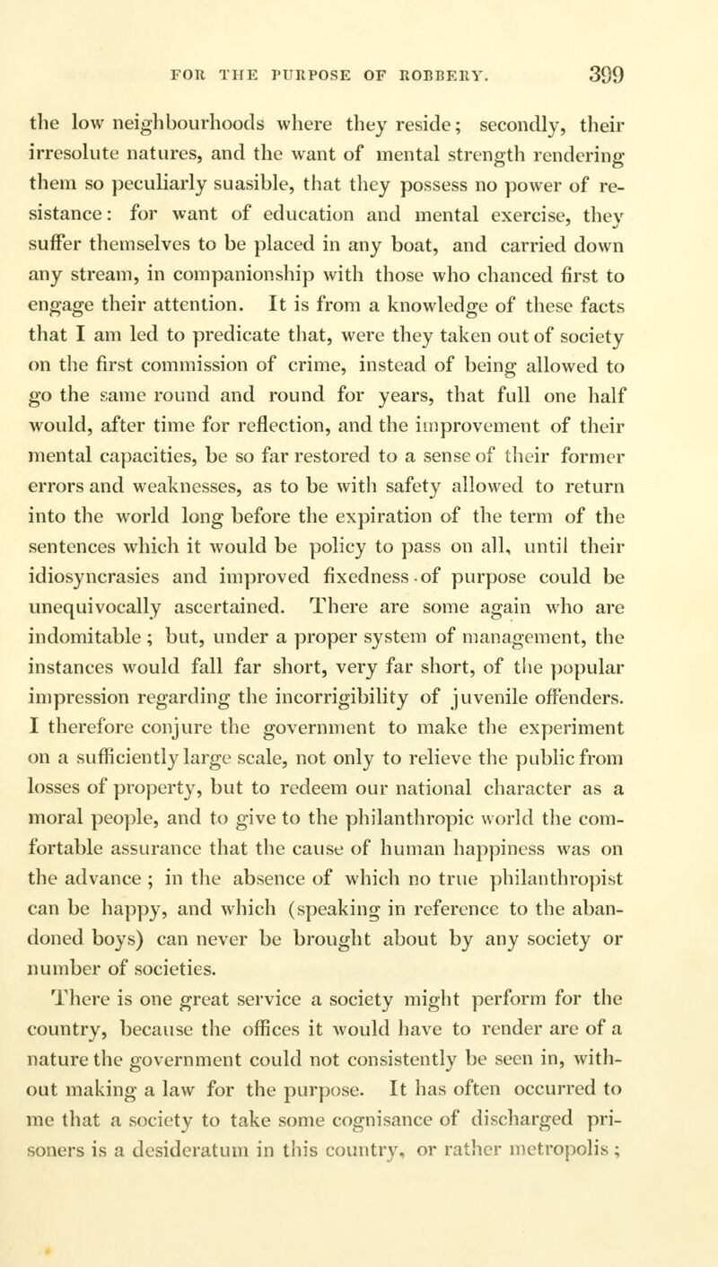 the low neighbourhoods where they reside; secondly, their irresolute natures, and the want of mental strength rendering them so peculiarly suasible, that they possess no power of re- sistance: for want of education and mental exercise, they suffer themselves to be placed in any boat, and carried down any stream, in companionship with those who chanced first to engage their attention. It is from a knowledge of these facts that I am led to predicate that, were they taken out of society on the first commission of crime, instead of being allowed to go the same round and round for years, that full one half would, after time for reflection, and the improvement of their mental capacities, be so far restored to a sense of their former errors and weaknesses, as to be with safety allowed to return into the world long before the expiration of the term of the sentences which it would be policy to pass on all, until their idiosyncrasies and improved fixedness of purpose could be unequivocally ascertained. There are some again who are indomitable ; but, under a proper system of management, the instances would fall far short, very far short, of the popular impression regarding the incorrigibility of juvenile offenders. I therefore conjure the government to make the experiment on a sufficiently large scale, not only to relieve the public from losses of property, but to redeem our national character as a moral people, and to give to the philanthropic world the com- fortable assurance that the cause of human happiness was on the advance ; in the absence of which no true philanthropist can be happy, and which (speaking in reference to the aban- doned boys) can never be brought about by any society or number of societies. There is one great service a society might perform for the country, because the offices it would have to render are of a nature the government could not consistently be seen in, with- out making a law for the purpose. It has often occurred to me that a society to take some cognisance of discharged pri- soners is a desideratum in this country, or rather metropolis ;