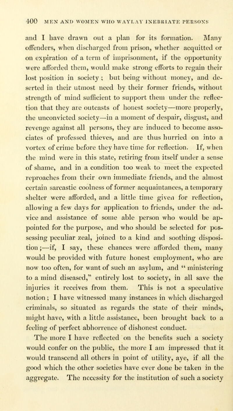and I have drawn out a plan for its formation. Many offenders, when discharged from prison, whether acquitted or on expiration of a term of imprisonment, if the opportunity were afforded them, would make strong efforts to regain their lost position in society ; but being without money, and de- serted in their utmost need by their former friends, without strength of mind sufficient to support them under the reflec- tion that they are outcasts of honest society—more properly, the unconvicted society—in a moment of despair, disgust, and revenge against all persons, they are induced to become asso- ciates of professed thieves, and are thus hurried on into a vortex of crime before they have time for reflection. If, when the mind were in this state, retiring from itself under a sense of shame, and in a condition too weak to meet the expected reproaches from their own immediate friends, and the almost certain sarcastic coolness of former acquaintances, a temporary shelter were afforded, and a little time given for reflection, allowing a few days for application to friends, under the ad- vice and assistance of some able person who would be ap- pointed for the purpose, and who should be selected for pos- sessing peculiar zeal, joined to a kind and soothing disposi- tion ;—if, I say, these chances were afforded them, many would be provided with future honest employment, who are now too often, for want of such an asylum, and ministering to a mind diseased, entirely lost to society, in all save the injuries it receives from them. This is not a speculative notion ; I have witnessed many instances in which discharged criminals, so situated as regards the state of their minds, might have, with a little assistance, been brought back to a feeling of perfect abhorrence of dishonest conduct. The more I have reflected on the benefits such a society would confer on the public, the more I am impressed that it would transcend all others in point of utility, aye, if all the good which the other societies have ever done be taken in the aggregate. The necessity for the institution of such a society