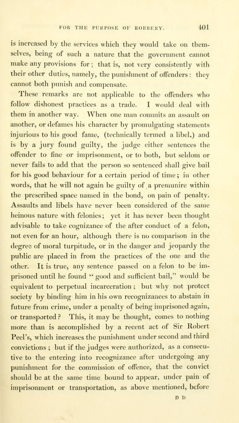 is increased by the services which they would take on them- selves, being of such a nature that the government cannot make any provisions for; that is, not very consistently with their other duties, namely, the punishment of offenders : they cannot both punish and compensate. These remarks are not applicable to the offenders who follow dishonest practices as a trade. I would deal with them in another way. When one man commits an assault on another, or defames his character by promulgating statements injurious to his good fame, (technically termed a libel,) and is by a jury found guilty, the judge either sentences the offender to fine or imprisonment, or to both, but seldom or never fails to add that the person so sentenced shall give bail for his good behaviour for a certain period of time; in other words, that he will not again be guilty of a premunire within the prescribed space named in the bond, on pain of penalty. Assaults and libels have never been considered of the same heinous nature with felonies; yet it has never been thought advisable to take cognizance of the after conduct of a felon, not even for an hour, although there is no comparison in the degree of moral turpitude, or in the danger and jeopardy the public are placed in from the practices of the one and the other. It is true, any sentence passed on a felon to be im- prisoned until he found u good and sufficient bail, would be equivalent to perpetual incarceration ; but why not protect society by binding him in his own recognizances to abstain in future from crime, under a penalty of being imprisoned again, or transported ? This, it may be thought, comes to nothing more than is accomplished by a recent act of Sir Robert Peel's, which increases the punishment under second and third convictions ; but if the judges were authorized, as a consecu- tive to the entering into recognizance after undergoing any punishment for the commission of offence, that the convict should be at the same time bound to appear, under pain of imprisonment or transportation, as above mentioned, before D D