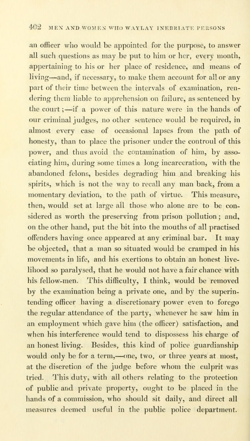 an officer who would be appointed for the purpose, to answer all such questions as may be put to him or her, every month, appertaining to his or her place of residence, and means of living—and, if necessary, to make them account for all or any part of their time between the intervals of examination, ren- dering them liable to apprehension on failure, as sentenced by the court;—if a power of this nature were in the hands of our criminal judges, no other sentence would be required, in almost every case of occasional lapses from the path of honesty, than to place the prisoner under the controul of this power, and thus avoid the contamination of him, by asso- ciating him, during some times a long incarceration, with the abandoned felons, besides degrading him and breaking his spirits, which is not the way to recall any man back, from a momentary deviation, to the path of virtue. This measure, then, would set at large all those who alone are to be con- sidered as worth the preserving from prison pollution; and, on the other hand, put the bit into the mouths of all practised offenders having once appeared at any criminal bar. It may be objected, that a man so situated would be cramped in his movements in life, and his exertions to obtain an honest live- lihood so paralysed, that he would not have a fair chance with his fellow-men. This difficulty, I think, would be removed by the examination being a private one, and by the superin- tending officer having a discretionary power even to forego the regular attendance of the party, whenever he saw him in an employment which gave him (the officer) satisfaction, and when his interference would tend to dispossess his charge of an honest living. Besides, this kind of police guardianship would only be for a term,—one, two, or three years at most, at the discretion of the judge before whom the culprit was tried. This duty, with all others relating to the protection of public and private property, ought to be placed in the hands of a commission, who should sit daily, and direct all measures deemed useful in the public police department.