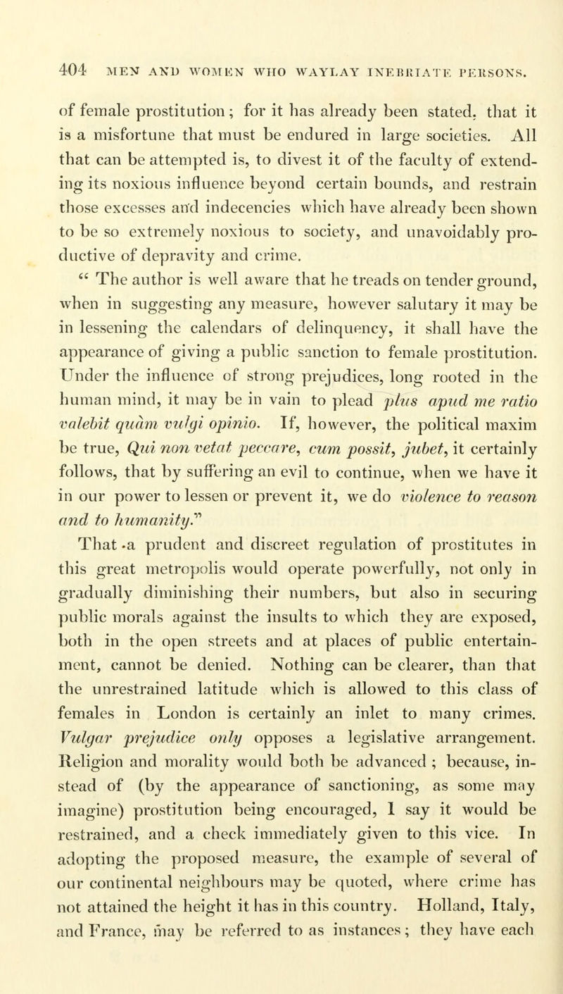 of female prostitution; for it has already been stated, that it is a misfortune that must be endured in large societies. All that can be attempted is, to divest it of the faculty of extend- ing its noxious influence beyond certain bounds, and restrain those excesses and indecencies which have already been shown to be so extremely noxious to society, and unavoidably pro- ductive of depravity and crime. 64 The author is well aware that he treads on tender ground, when in suggesting any measure, however salutary it may be in lessening the calendars of delinquency, it shall have the appearance of giving a public sanction to female prostitution. Under the influence of strong prejudices, long rooted in the human mind, it may be in vain to plead plus apud me ratio valebit quam vuJgi opinio. If, however, the political maxim be true, Qui non vetat peccare, cum possit, jubet, it certainly follows, that by suffering an evil to continue, when we have it in our power to lessen or prevent it, we do violence to reason and to humanity.'''' That «a prudent and discreet regulation of prostitutes in this great metropolis would operate powerfully, not only in gradually diminishing their numbers, but also in securing public morals against the insults to which they are exposed, both in the open streets and at places of public entertain- ment, cannot be denied. Nothing can be clearer, than that the unrestrained latitude which is allowed to this class of females in London is certainly an inlet to many crimes. Vulgar prejudice only opposes a legislative arrangement. Religion and morality would both be advanced ; because, in- stead of (by the appearance of sanctioning, as some may imagine) prostitution being encouraged, 1 say it would be restrained, and a check immediately given to this vice. In adopting the proposed measure, the example of several of our continental neighbours may be quoted, where crime has not attained the height it has in this country. Holland, Italy, and France, may be referred to as instances; they have each