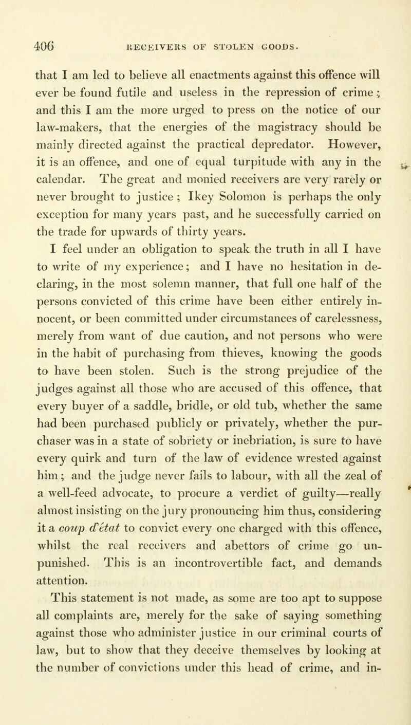 that I am led to believe all enactments against this offence will ever be found futile and useless in the repression of crime and this I am the more urged to press on the notice of our law-makers, that the energies of the magistracy should be mainly directed against the practical depredator. However, it is an offence, and one of equal turpitude with any in the calendar. The great and monied receivers are very rarely or never brought to justice ; I key Solomon is perhaps the only exception for many years past, and he successfully carried on the trade for upwards of thirty years. I feel under an obligation to speak the truth in all I have to write of my experience; and I have no hesitation in de- claring, in the most solemn manner, that full one half of the persons convicted of this crime have been either entirely in- nocent, or been committed under circumstances of carelessness, merely from want of due caution, and not persons who were in the habit of purchasing from thieves, knowing the goods to have been stolen. Such is the strong prejudice of the judges against all those who are accused of this offence, that every buyer of a saddle, bridle, or old tub, whether the same had been purchased publicly or privately, whether the pur- chaser was in a state of sobriety or inebriation, is sure to have every quirk and turn of the law of evidence wrested against him; and the judge never fails to labour, with all the zeal of a well-feed advocate, to procure a verdict of guilty—really almost insisting on the jury pronouncing him thus, considering it a coup d'etat to convict every one charged with this offence, whilst the real receivers and abettors of crime go un- punished. This is an incontrovertible fact, and demands attention. This statement is not made, as some are too apt to suppose all complaints are, merely for the sake of saying something against those who administer justice in our criminal courts of law, but to show that they deceive themselves by looking at the number of convictions under this head of crime, and in-