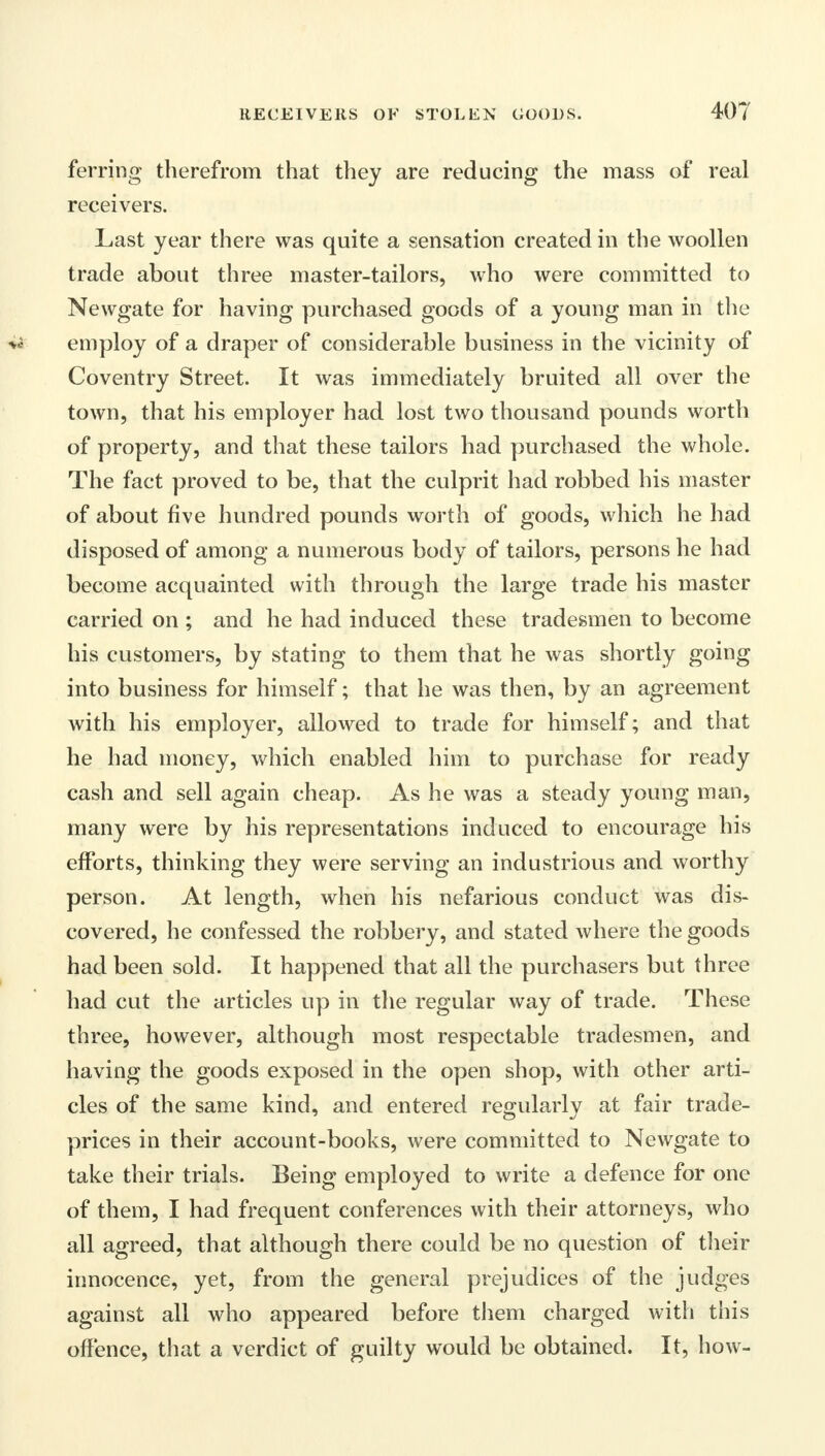 ferring therefrom that they are reducing the mass of real receivers. Last year there was quite a sensation created in the woollen trade about three master-tailors, who were committed to Newgate for having purchased goods of a young man in the ^5 employ of a draper of considerable business in the vicinity of Coventry Street. It was immediately bruited all over the town, that his employer had lost two thousand pounds worth of property, and that these tailors had purchased the whole. The fact proved to be, that the culprit had robbed his master of about five hundred pounds worth of goods, which he had disposed of among a numerous body of tailors, persons he had become acquainted with through the large trade his master carried on ; and he had induced these tradesmen to become his customers, by stating to them that he was shortly going into business for himself; that he was then, by an agreement with his employer, allowed to trade for himself; and that he had money, which enabled him to purchase for ready cash and sell again cheap. As he was a steady young man, many were by his representations induced to encourage his efforts, thinking they were serving an industrious and worthy person. At length, when his nefarious conduct was dis- covered, he confessed the robbery, and stated where the goods had been sold. It happened that all the purchasers but three had cut the articles up in the regular way of trade. These three, however, although most respectable tradesmen, and having the goods exposed in the open shop, with other arti- cles of the same kind, and entered regularly at fair trade- prices in their account-books, were committed to Newgate to take their trials. Being employed to write a defence for one of them, I had frequent conferences with their attorneys, who all agreed, that although there could be no question of their innocence, yet, from the general prejudices of the judges against all who appeared before them charged with this offence, that a verdict of guilty would be obtained. It, how-