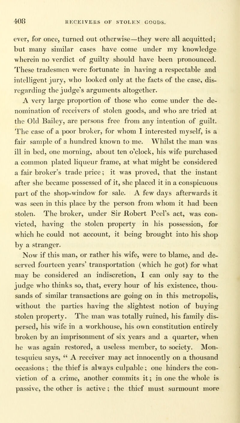 ever, for once, turned out otherwise—they were all acquitted; but many similar cases have come under my knowledge wherein no verdict of guilty should have been pronounced. These tradesmen were fortunate in having a respectable and intelligent jury, who looked only at the facts of the case, dis- regarding the judge's arguments altogether. A very large proportion of those who come under the de- nomination of receivers of stolen goods, and who are tried at the Old Bailey, are persons free from any intention of guilt. The case of a poor broker, for whom I interested myself, is a fair sample of a hundred known to me. Whilst the man was ill in bed, one morning, about ten o'clock, his wife purchased a common plated liqueur frame, at wrhat might be considered a fair broker's trade price; it was proved, that the instant after she became possessed of it, she placed it in a conspicuous part of the shop-window for sale. A few days afterwards it was seen in this place by the person from whom it had been stolen. The broker, under Sir .Robert Peel's act, was con- victed, having the stolen property in his possession, for which he could not account, it being brought into his shop by a stranger. Now if this man, or rather his wife, were to blame, and de- served fourteen years' transportation (which he got) for what may be considered an indiscretion, I can only say to the judge who thinks so, that, every hour of his existence, thou- sands of similar transactions are going on in this metropolis, without the parties having the slightest notion of buying stolen property. The man was totally ruined, his family dis- persed, his wife in a workhouse, his own constitution entirely broken by an imprisonment of six years and a quarter, when he was again restored, a useless member, to society. Mon- tesquieu says,  A receiver may act innocently on a thousand occasions ; the thief is always culpable; one hinders the con- viction of a crime, another commits it; in one the whole is passive, the other is active; the thief must surmount more