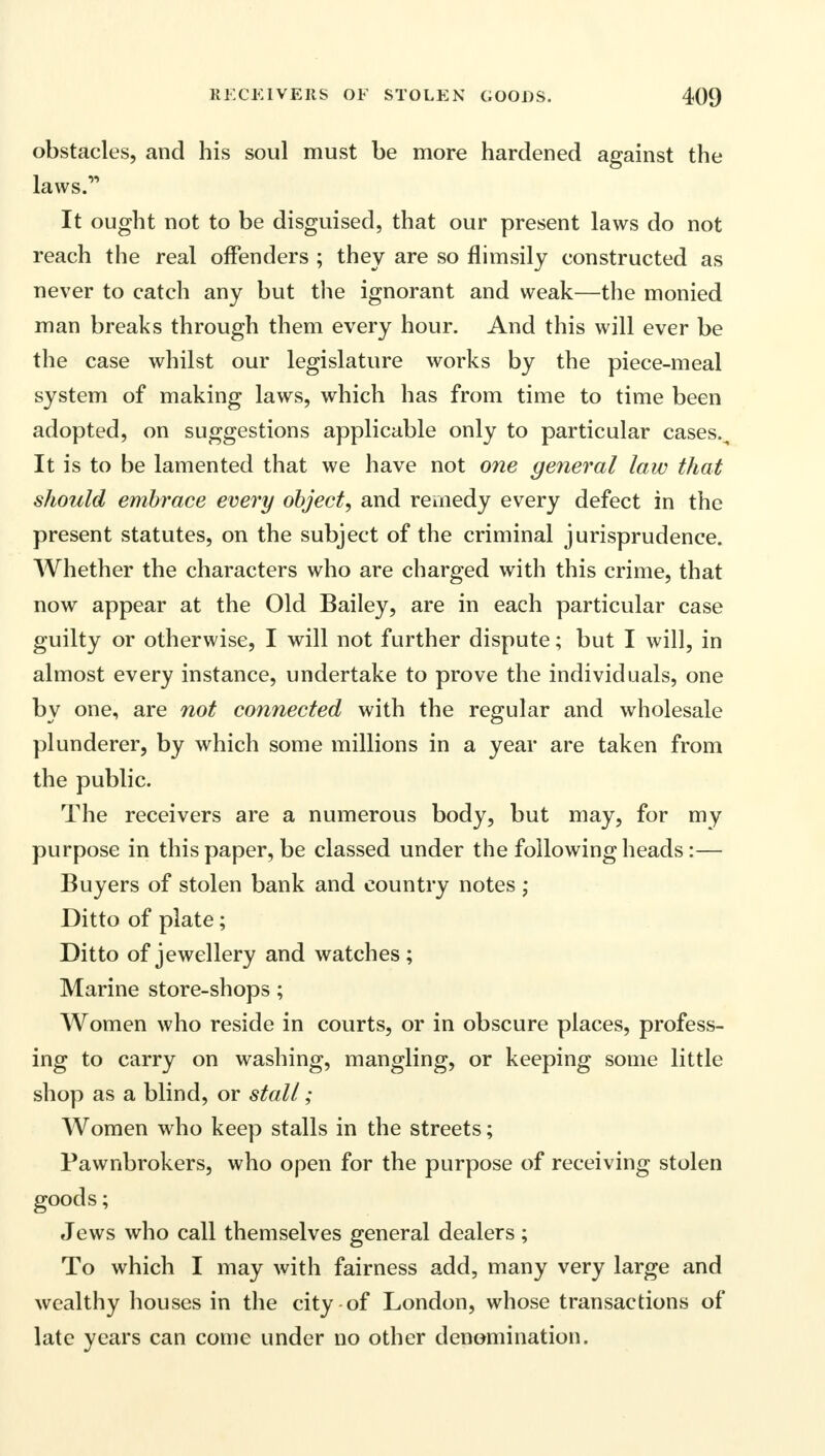obstacles, and his soul must be more hardened against the laws. It ought not to be disguised, that our present laws do not reach the real offenders ; they are so flimsily constructed as never to catch any but the ignorant and weak—the monied man breaks through them every hour. And this will ever be the case whilst our legislature works by the piece-meal system of making laws, which has from time to time been adopted, on suggestions applicable only to particular cases.. It is to be lamented that we have not one general law that should embrace every object, and remedy every defect in the present statutes, on the subject of the criminal jurisprudence. Whether the characters who are charged with this crime, that now appear at the Old Bailey, are in each particular case guilty or otherwise, I will not further dispute; but I will, in almost every instance, undertake to prove the individuals, one by one, are not connected with the regular and wholesale plunderer, by which some millions in a year are taken from the public. The receivers are a numerous body, but may, for my purpose in this paper, be classed under the following heads:— Buyers of stolen bank and country notes ; Ditto of plate; Ditto of jewellery and watches ; Marine store-shops; Women who reside in courts, or in obscure places, profess- ing to carry on washing, mangling, or keeping some little shop as a blind, or stall; Women who keep stalls in the streets; Pawnbrokers, who open for the purpose of receiving stolen goods; Jews who call themselves general dealers; To which I may with fairness add, many very large and wealthy houses in the city of London, whose transactions of late years can come under no other denomination.