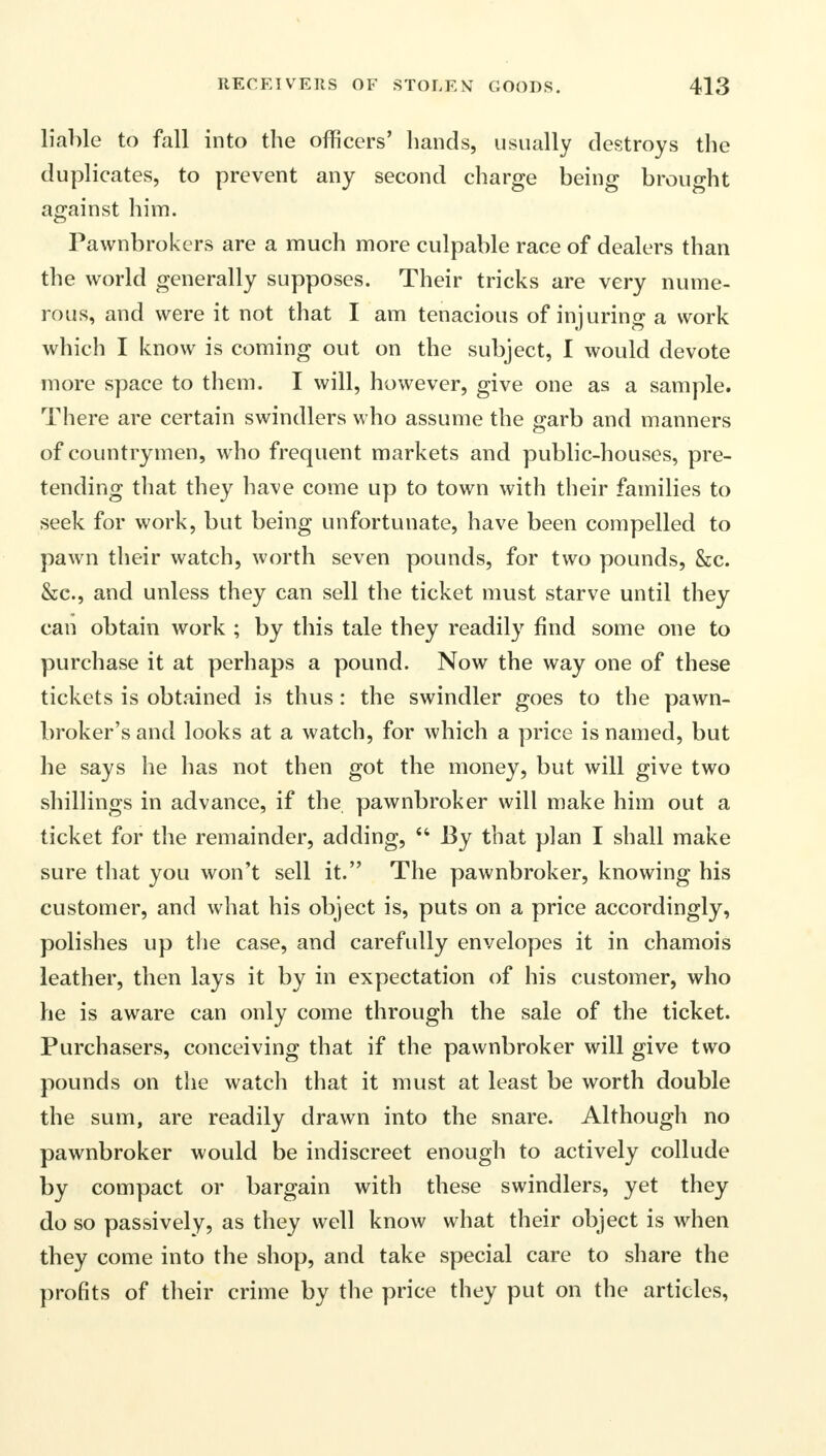 liable to fall into the officers' bands, usually destroys tbe duplicates, to prevent any second charge being brought against him. Pawnbrokers are a much more culpable race of dealers than the world generally supposes. Their tricks are very nume- rous, and were it not that I am tenacious of injuring a work which I know is coming out on the subject, I would devote more space to them. I will, however, give one as a sample. There are certain swindlers who assume the garb and manners of countrymen, who frequent markets and public-houses, pre- tending that they have come up to town with their families to seek for work, but being unfortunate, have been compelled to pawn their watch, worth seven pounds, for two pounds, &c. &c, and unless they can sell the ticket must starve until they can obtain work ; by this tale they readily find some one to purchase it at perhaps a pound. Now the way one of these tickets is obtained is thus: the swindler goes to the pawn- broker's and looks at a watch, for which a price is named, but he says he has not then got the money, but will give two shillings in advance, if the pawnbroker will make him out a ticket for the remainder, adding,  By that plan I shall make sure that you won't sell it. The pawnbroker, knowing his customer, and what his object is, puts on a price accordingly, polishes up the case, and carefully envelopes it in chamois leather, then lays it by in expectation of his customer, who he is aware can only come through the sale of the ticket. Purchasers, conceiving that if the pawnbroker will give two pounds on the watch that it must at least be worth double the sum, are readily drawn into the snare. Although no pawnbroker would be indiscreet enough to actively collude by compact or bargain with these swindlers, yet they do so passively, as they well know what their object is when they come into the shop, and take special care to share the profits of their crime by the price they put on the articles,