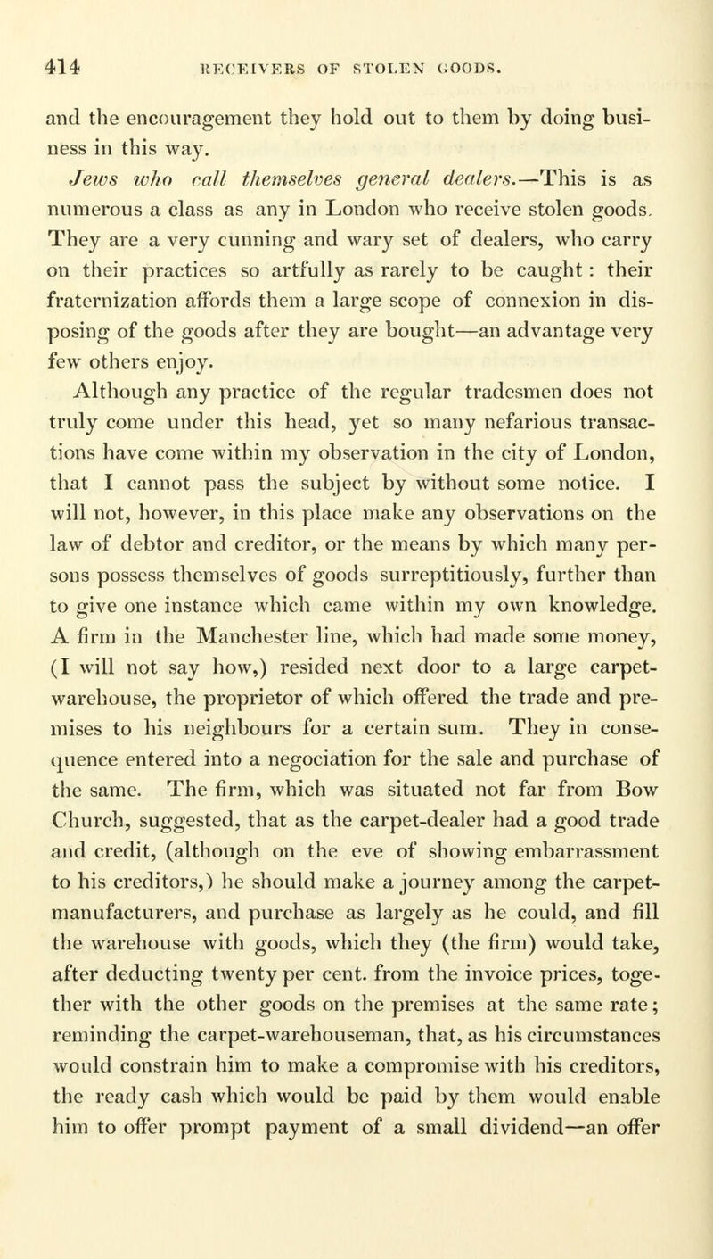 and the encouragement they hold out to them by doing busi- ness in this way. Jews who call themselves general dealers.—This is as numerous a class as any in London who receive stolen goods. They are a very cunning and wary set of dealers, who carry on their practices so artfully as rarely to be caught : their fraternization affords them a large scope of connexion in dis- posing of the goods after they are bought—an advantage very few others enjoy. Although any practice of the regular tradesmen does not truly come under this head, yet so many nefarious transac- tions have come within my observation in the city of London, that I cannot pass the subject by without some notice. I will not, however, in this place make any observations on the law of debtor and creditor, or the means by which many per- sons possess themselves of goods surreptitiously, further than to give one instance which came within my own knowledge. A firm in the Manchester line, which had made some money, (I will not say how,) resided next door to a large carpet- warehouse, the proprietor of which offered the trade and pre- mises to his neighbours for a certain sum. They in conse- quence entered into a negociation for the sale and purchase of the same. The firm, which was situated not far from Bow Church, suggested, that as the carpet-dealer had a good trade and credit, (although on the eve of showing embarrassment to his creditors,) he should make a journey among the carpet- manufacturers, and purchase as largely as he could, and fill the warehouse with goods, which they (the firm) would take, after deducting twenty per cent, from the invoice prices, toge- ther with the other goods on the premises at the same rate; reminding the carpet-warehouseman, that, as his circumstances would constrain him to make a compromise with his creditors, the ready cash which would be paid by them would enable him to offer prompt payment of a small dividend—an offer