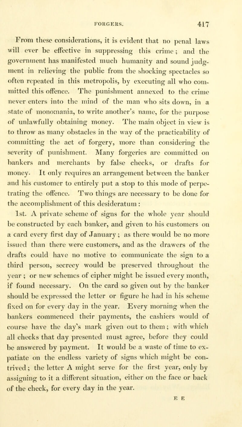 From these considerations, it is evident that no penal laws will ever be effective in suppressing this crime; and the government has manifested much humanity and sound judg- ment in relieving the public from the shocking spectacles so often repeated in this metropolis, by executing all who com- mitted this offence. The punishment annexed to the crime never enters into the mind of the man who sits down, in a state of monomania, to write another's name, for the purpose of unlawfully obtaining money. The main object in view is to throw as many obstacles in the way of the practicability of committing the act of forgery, more than considering the severity of punishment. Many forgeries are committed on bankers and merchants by false checks, or drafts for money. It only requires an arrangement between the banker and his customer to entirely put a stop to this mode of perpe- trating the offence. Two things are necessary to be done for the accomplishment of this desideratum : 1st. A private scheme of signs for the whole year should be constructed by each banker, and given to his customers on a card every first day of January; as there would be no more issued than there were customers, and as the drawers of the drafts could have no motive to communicate the sign to a third person, secrecy would be preserved throughout the year ; or new schemes of cipher might be issued every month, if found necessary. On the card so given out by the banker should be expressed the letter or figure he had in his scheme fixed on for every day in the year. Every morning when the bankers commenced their payments, the cashiers would of course have the day's mark given out to them; with which all checks that day presented must agree, before they could be answered by payment. It would be a waste of time to ex- patiate on the endless variety of signs which might be con- trived; the letter A might serve for the first year, only by assigning to it a different situation, either on the face or back of the check, for every day in the year. E E