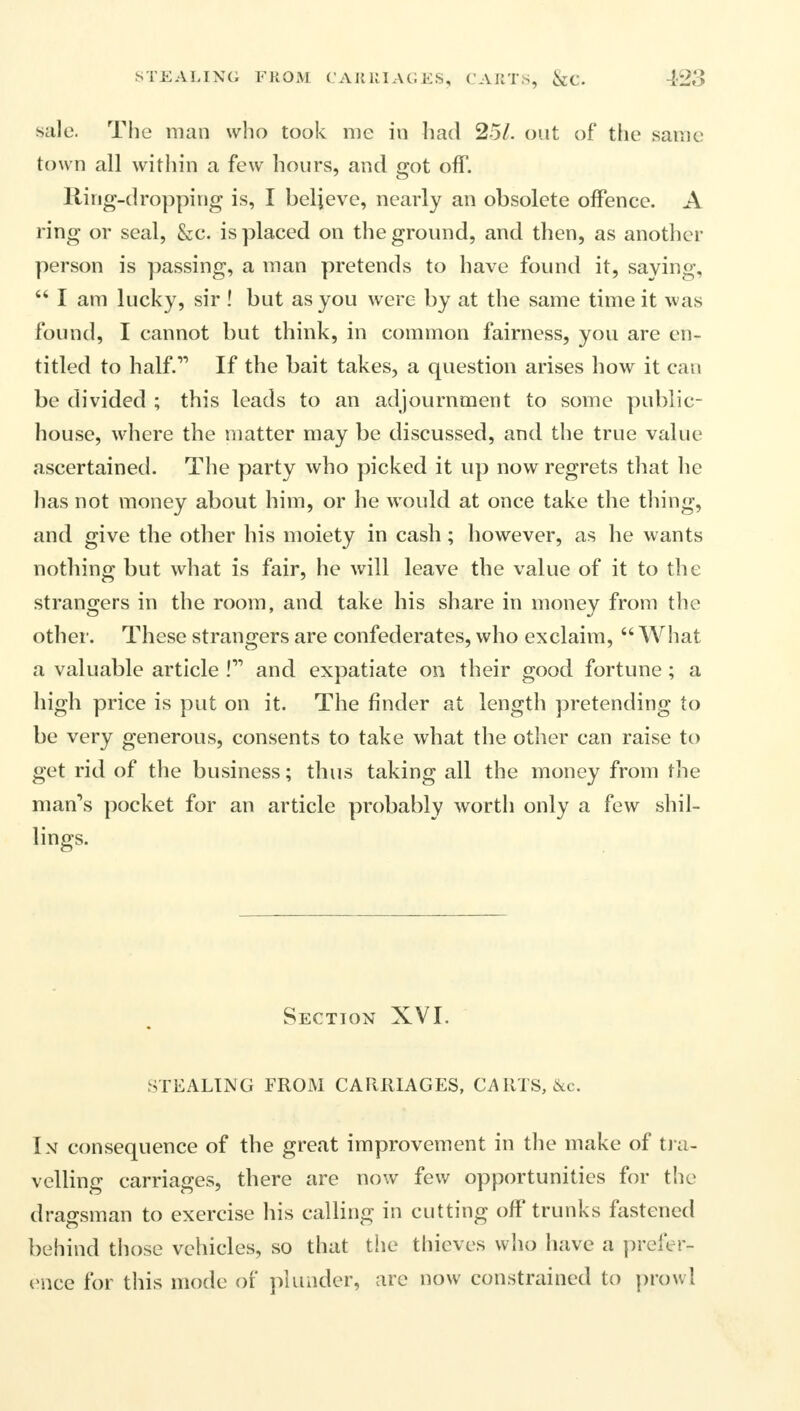 STEALING FROM CARRIAGES, CARTS, &C. 428 sale. The man who took me in had 25/. out of the same town all within a few hours, and got off. Ring-dropping is, I believe, nearly an obsolete offence. A ring or seal, &c. is placed on the ground, and then, as another person is passing, a man pretends to have found it, saying,  I am lucky, sir ! but as you were by at the same time it was found, I cannot but think, in common fairness, you are en- titled to half. If the bait takes, a question arises how it can be divided ; this leads to an adjournment to some public- house, where the matter may be discussed, and the true value ascertained. The party who picked it up now regrets that he has not money about him, or he would at once take the thing, and give the other his moiety in cash; however, as he wants nothing but what is fair, he will leave the value of it to the strangers in the room, and take his share in money from the other. These strangers are confederates, who exclaim,  What a valuable article ! and expatiate on their good fortune; a high price is put on it. The finder at length pretending to be very generous, consents to take what the other can raise to get rid of the business; thus taking all the money from the man's pocket for an article probably worth only a few shil- lings. Section XVI. STEALING FROM CARRIAGES, CARTS, &c. In consequence of the great improvement in the make of tra- velling carriages, there are now few opportunities for the dragsman to exercise his calling in cutting off trunks fastened behind those vehicles, so that the thieves who have a prefer- ence for this mode of plunder, are now constrained to prowl