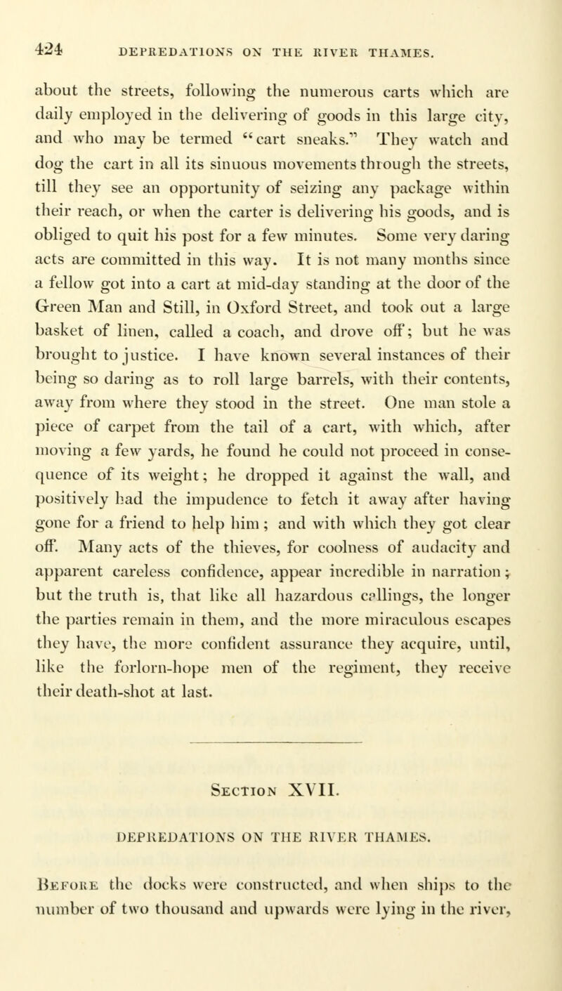 about the streets, following the numerous carts which are daily employed in the delivering of goods in this large city, and who may be termed cart sneaks. They watch and dog the cart in all its sinuous movements through the streets, till they see an opportunity of seizing any package within their reach, or when the carter is delivering his goods, and is obliged to quit his post for a few minutes. Some very daring- acts are committed in this way. It is not many months since a fellow got into a cart at mid-day standing at the door of the Green Man and Still, in Oxford Street, and took out a large basket of linen, called a coach, and drove off; but he was brought to justice. I have known several instances of their being so daring as to roll large barrels, with their contents, away from where they stood in the street. One man stole a piece of carpet from the tail of a cart, with which, after moving a few yards, he found he could not proceed in conse- quence of its weight; he dropped it against the wall, and positively had the impudence to fetch it away after having gone for a friend to help him; and with which they got clear off. Many acts of the thieves, for coolness of audacity and apparent careless confidence, appear incredible in narration; but the truth is, that like all hazardous callings, the longer the parties remain in them, and the more miraculous escapes they have, the more confident assurance they acquire, until, like the forlorn-hope men of the regiment, they receive their death-shot at last. Section XVII. DEPREDATIONS ON THE RIVER THAMES. Before the docks were constructed, and when ships to the number of two thousand and upwards were lying in the river.