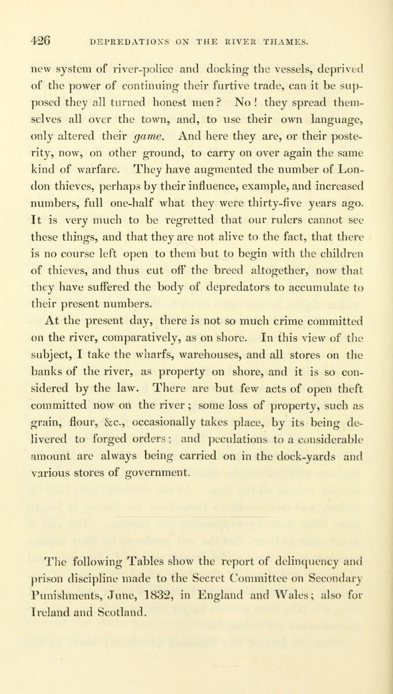 new system of river-police and clocking the vessels, deprived of the power of continuing their furtive trade, can it be sup- posed they all turned honest men ? No ! they spread them- selves all over the town, and, to use their own language, only altered their game. And here they are, or their poste- rity, now, on other ground, to carry on over again the same kind of warfare. They have augmented the number of Lon- don thieves, perhaps by their influence, example, and increased numbers, full one-half what they were thirty-five years ago. It is very much to be regretted that our rulers cannot see these things, and that they are not alive to the fact, that there is no course left open to them but to begin with the children of thieves, and thus cut off the breed altogether, now that they have suffered the body of depredators to accumulate to their present numbers. At the present day, there is not so much crime committed on the river, comparatively, as on shore. In this view of the subject, I take the wharfs, warehouses, and all stores on the banks of the river, as property on shore, and it is so con- sidered by the law. There are but few acts of open theft committed now on the river; some loss of property, such as grain, flour, &c, occasionally takes place, by its being de- livered to forged orders; and peculations to a considerable amount are always being carried on in the dock-yards and various stores of government. The following Tables show the report of delinquency and prison discipline made to the Secret Committee on Secondary Punishments, June, 1832, in England and Wales; also for Ireland and Scotland.
