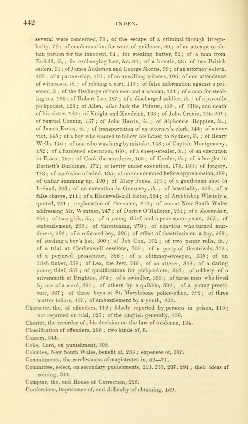 several were concerned, 78 ; of the escape of a criminal through irregu- larity, 79 ; of condemnation for want of evidence, 80 ; of an attempt to ob- tain pardon for the innocent, 81 ; for stealing butter, 8? : of a man from Enfield, ib.; for exchanging hats, ice. 84 : of a lunatic, 88; of two British sailors, 91; of James Anderson and George Morris, 99: of an attorney's clerk, 100 ; of a partnership, 101 ; of an unwilling witness, 106; of non-attendance of witnesses, ib.: of robbing a cart, 115 ; of false information against a pri- soner, ib ; of the discharge of two men and a woman, 124 ; of a man for steal- ing tea, 126 ; of Robert Lee, 127 ; of a discharged soldier, ib. ; of a juvenile pickpocket, 128 ; of Allen, alias Jack the Painter, 129 ; of Ellis, and death of his sister, 130 : of Knight and Kendrick, 133 ; of John Cronie, 136. 201 ; of Samuel Connix, 137 ; of John Harris, ib.; of Alphonsie Reppien, ib.; of James Evans, ib. : of transportation of an attorney's clerk, 144 ; of a con- vict, 145 ; of a boy who wanted to follow his father to Sydney, ib. ; of Henry Wells, 146 ; of one who was hung bv mistake, 148 ; of Captain Montgomery, 152 : of a hardened execution, 160 ; of a sheep-stealer, ib.; of an execution in Essex, 165 : of Cook the murderer, 168 ; of Corder, ib.; of a burglar in Bartlett's Buildings, 172; of levity under execution, 176. 183; of forgery, 178; of confusion of mind, 185; of one condemned before apprehension, 189; of unfair summing up, 190 ; of Mary Jones, 193 ; of a gentleman shot in Ireland, 203 : of an execution in Guernsey, ib. ; of beastialitv, 209 ; of a false charge, 211 ; of a Blackwell-hall factor, 224 ; of Archbishop Whately's, quoted, 241 : explanation of the same, 242; of one at New South Wales addressing Mr. Wontner, 247 ; of Doctor O'Halloran, 251 ; of a shoemaker, 256 ; of two girls, ib.; of a young thief and a poor countryman, 262 ; of embezzlement, 268 : of threatening, 270 ; of convicts who turned mur- derers, 292 ; of a reformed boy, 296 ; of effect of theatricals on a boy, 298 ; of stealing a bov's hat, 300 ; of Job Cox, 302 ; of two penny rolls, ib. ; of a trial at Clerkenwell sessions, 306 ; of a party of theatricals, 312 ; of a perjured prosecutor, 326 : of a chimney-sweeper, 335; of an Irish tinker, 339; of Lea, the Jew, 346 ; of an utterer, 349; of a daring voung thief, 337 ; of qualifications for pickpockets, 363 ; of robbery of a silversmith at Brighton, 374 ; of a swindler, 380 ; of three men who lived by use of a word, 381 ; of others by a quibble, 382 ; of a young prosti- tute, 387 ; of three boys at St. Marvlebone police-office, 392 ; of three master tailors, 407 ; of embezzlement by a youth, 420. Character, the, of offenders, 112; falsely reported by persons in prison, 115; not regarded on trial, 126 ; of the English generally, 159. Chester, the recorder of; his decision on the law of evidence, 134. Classification of offenders, 286 ; two kinds of, 8. Coiners, 344. Coke, Lord, on punishment, 305. Colonies, New South Wales, benefit of, 253 ; expenses of, 287. Commitments, the carelessness of magistrates in, 69—71. Committee, select, on secondary punishments, 213. 233. 287. 291 ; their ideas of coining, 344. Compter, the, and House of Correction, 226. Confessions, importance of, and difficulty of obtaining, 169.