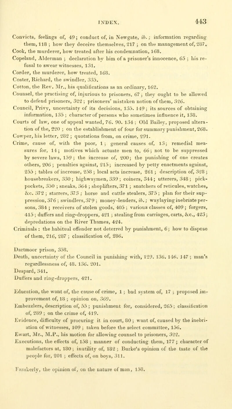 Convicts, feelings of, 49; conduct of, in Newgate, ib.; information regarding them, 118 ; how they deceive themselves, 217 ; on tht) management of, 287. Cook, the murderer, how treated after his condemnation, 168. Copeland, Alderman ; declaration hv him of a prisoner's innocence, 65 ; his re- fusal to swear witnesses, 131. Corder, the murderer, how treated, 168. Coster, Richard, the swindler, 335. Cotton, the Rev. Mr., his qualifications as an ordinary, 162. Counsel, the practising of, injurious to prisoners, 67; they ought to he allowed to defend prisoners, 322 ; prisoners' mistaken notion of them, 326. Council, Privy, uncertainty of its decisions, 135. 149; its sources of obtaining information, 135 ; character of persons who sometimes influence it, 138. Courts of law, one of appeal wanted, 76. 90. 134 ; Old Bailey, proposed altera- tion of the, 220 ; on the establishment of four for summary punishment, 268. Cowper, his letter, 282 ; quotations from, on crime, 291. Crime, cause of, with the poor, 1 ; general causes of, 13; remedial mea- sures for, 14; motives which actuate men to, 66; not to be suppressed by severe laws, 159 ; the increase of, 200; the punishing of one creates others, 206 ; penalties against, 215; increased by petty enactments against, 255 ; tables of increase, 258 ; local acts increase, 261; description of, 328 ; housebreakers, 330 ; highwaymen, 339 ; coiners, 344 ; utterers, 348 ; pick- pockets, 350 ; sneaks, 364 ; shoplifters, 371 ; snatchers of reticules, watches, &c. 372 ; starrers, 373 ; horse and cattle stealers, 375 ; plan for their sup- pression, 576 ; swindlers, 379 ; money-lenders, ib.; waylaying inebriate per- sons, 384 ; receivers of stolen goods, 405 ; various classes of, 409 ; forgers, 415 ; duffers and ring-droppers, 421 ; stealing from carriages, carts, &c, 423; depredations on the River Thames, 424. Criminals : the habitual offender not deterred by punishment, 6; how to dispose of them, 216, 287; classification of, 286. Dartmoor prison, 358. Death, uncertainty of the Council in punishing with, 129. 136. 146. 147 ; man's regardlessness of, 48. 136. 201. Despard, 341. Duti'ers and ring-droppers, 421. Education! the want of, the cause of crime, 1; bad system of, 17 ; proposed im- provement of, 18 ; opinion on, 369. Embezzlers, description of, 55 ; punishment for, considered, 265; classification of, 289 ; on the crime of, 419. Evidence, difficulty of procuring it in court, 80 ; want of, caused by the inebri- ation of witnesses, 109 ; taken before the select committee, 156. Ewart, Mr., M.P., his motion for allowing counsel to prisoners, 322. Executions, the effects of, 158 ; manner of conducting them, 177; character of malefactors at, 180; inutility of, 182 ; Burke's opinion of the taste of the people for, 201 ; effects of, on boys, 311. Kazakerly, the opinion of, on the nature of man, 158.
