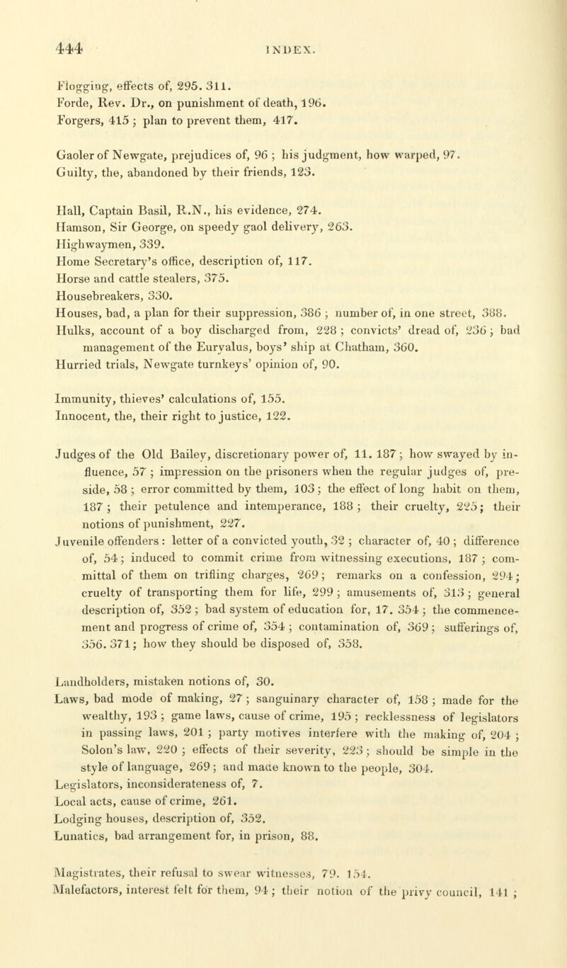 Flogging, effects of, 295. 311. Forde, Rev. Dr., on punishment of death, 196. Forgers, 415 ; plan to prevent them, 417. Gaoler of Newgate, prejudices of, 96 ; his judgment, how warped, 97. Guilty, the, abandoned by their friends, 123. Hall, Captain Basil, R.N., his evidence, 274. Hamson, Sir George, on speedy gaol delivery, 263. Highwaymen, 339. Home Secretary's office, description of, 117. Horse and cattle stealers, 375. Housebreakers, 330. Houses, bad, a plan for their suppression, 386 ; number of, in one street, 388. Hulks, account of a boy discharged from, 228 ; convicts' dread of, 236 ; bad management of the Eurvalus, boys' ship at Chatham, 360. Hurried trials, Newgate turnkeys' opinion of, 90. Immunity, thieves' calculations of, 155. Innocent, the, their right to justice, 122. Judges of the Old Bailey, discretionary power of, 11.187; how swayed by in- fluence, 57 ; impression on the prisoners when the regular judges of, pre- side, 58 ; error committed by them, 103; the effect of long habit on them, 187 ; their petulence and intemperance, 188 ; their cruelty, 225; then- notions of punishment, 227. Juvenile offenders : letter of a convicted youth, 32 ; character of, 40 ; difference of, 54; induced to commit crime from witnessing executions, 187; com- mittal of them on trifling charges, 269; remarks on a confession, 294; cruelty of transporting them for life, 299 ; amusements of, 313; general description of, 352 ; bad system of education for, 17. 354 ; the commence- ment and progress of crime of, 354 ; contamination of, 369; sufferings of, 356. 371; how they should be disposed of, 358. Landholders, mistaken notions of, 30. Laws, bad mode of making, 27; sanguinary character of, 158 ; made for the wealthy, 193 ; game laws, cause of crime, 195 ; recklessness of legislators in passing laws, 201 ; party motives interfere with the making of, 204 ; Solon's law, 220 ; effects of their severity, 223; should be simple in the style of language, 269; and made known to the people, 304. Legislators, inconsiderateness of, 7. Local acts, cause of crime, 261. Lodging houses, description of, 352. Lunatics, bad arrangement for, in prison, 88. Magistrates, their refusal to swear witnesses, 79. 154. Malefactors, interest felt for them, 94; their notion of the privy council, 141;