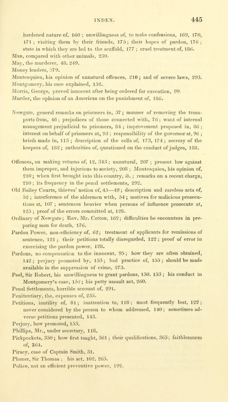 hardened nature of, 160; unwillingness of, to make confessions, 169, 170, 171; visiting them bv their friends, 175; their hopes of pardon, 176; state in which they are led to the scaffold, 177 ; cruel treatment of, 186. Man, compared with other animals, 230. May, the murderer, 48. 249. Money lenders, 379. Montesquieu, his opinion of unnatural offences, 210; and of severe laws, 293. Montgomery, his case explained, 152., Morris, George, proved innocent after being ordered for execution, 99. Murder, the opinion of an American on the punishment of, 186. Newgate, general remarks on prisoners in, 37; manner of removing the trans- ports from, 46; prejudices of those connected with, 76; want of internal management prejudicial to prisoners, 84 ; improvement proposed in, 86 ; interest on behalf of prisoners at, 93 ; responsibility of the governor at, 96 ; briefs made in, 113 ; description of the cells of, 173, 174 ; secresy of the keepers of, 182 ; authorities of, questioned on the conduct of judges, 188. Offences, on making returns of, 12. 343 ; unnatural, 207 ; present law against them improper, and injurious to society, 208 ; Montesquieu, his opinion of, 210; when first brought into this country, ib.; remarks on a recent charge, 210; its frequency in the penal settlements, 292. Old Bailey Courts, thieves' notion of, 45—49 ; description and careless acts of, 52 ; interference of the aldermen with, 54 ; motives for malicious prosecu- tions at, 107 ; sentences heavier when persons of influence prosecute at, 125 ; proof of the errors committed at, 128. Ordinary of Newgate; Rev. Mr. Cotton, 162; difficulties he encounters in pre- paring men for death, 176. Pardon Power, non~ efficiency of, 62; treatment of applicants for remissions of sentence, 121 ; their petitions totally disregarded, 122 ; proof of error in exercising the pardon power, 128. Pardons, no compensation to the innocent, 95; how they are often obtained, 142 ; perjury promoted by, 153; bad practice of, 155 ; should be made available in the suppression of crime, 273. Peel, Sir Robert, his unwillingness to grant pardons, 150. 153 ; his conduct in Montgomery's case, 152; his petty assault act, 260. Penal Settlements, horrible account of, 291. Penitentiary, the, expenses of, 253. Petitions, inutility of, 81; inattention to, 118 ; most frequently lost, 122 ; never considered by the person to whom addressed, 140; sometimes ad- verse petitions presented, 143. Perjury, how promoted, 153. Phillips, Mr., under secretary, 118. Pickpockets, 350 ; how first taught, 361; their qualifications, 363; faithlessness of, 364. Piracy, case of Captain Smith, 31. Plomer, Sir Thomas ; his act, 102. 265. Police, not an efficient preventive power, 192.