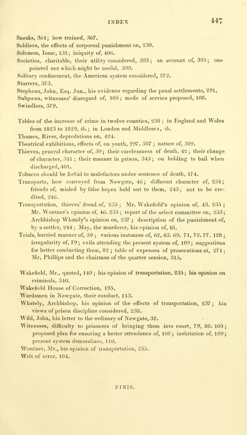 Sneaks, 364; how trained, 367. Soldiers, the effects of corporeal punishment on, 230. Solomon, Isaac, 131; iniquity of, 406. Societies, charitable, their utility considered, 393; an account of, 395; one pointed out which might be useful, 399. Solitary confinement, the American system considered, 272. Starrers, 373. Stephens, John, Esq. Jun., his evidence regarding the penal settlements, 291. Subpoena, witnesses' disregard of, 105; mode of service proposed, 108. Swindlers, 379. Tables of the increase of crime in twelve counties, 258 ; in England and Wales from 1823 to 1829, ib.; in London and Middlesex, ib. Thames, River, depredations on, 424. Theatrical exhibitions, effects of, on youth, 297. 307 ; nature of, 309. Thieves, general character of, 39; their carelessness of death, 42 ; their change of character, 341; their manner in prison, 343; on holding to bail when discharged, 401. Tobacco should be forbid to malefactors under sentence of death, 174. Transports, how conveyed from Newgate, 46; different character of, 234; friends of, misled by false hopes held out to them, 243; not to be cre- dited, 246. Transportation, thieves' dread of, 235 ; Mr. Wakefield's opinion of, 43. 235 ; Mr. Wontner's opinion of, 46. 235 ; report of the select committee on, 253; Archbishop Whately's opinion on, 237 ; description of the punishment of, by a settler, 244 ; May, the murderer, his opinion of, 48. Trials, hurried manner of, 59 ; various instances of, 62, 63. 69. 71, 72. 77. 128 ; irregularity of, 79; evils attending the present system of, 109; suggestions for better conducting them, 82 ; table of expenses of prosecutions at, 271; Mr. Phillips and the chairman of the quarter session, 315. Wakefield, Mr., quoted, 149 ; his opinion of transportation, 235; his opinion on criminals, 340. Wakefield House of Correction, 195. Wardsmen in Newgate, their conduct, 113. Whately, Archbishop, his opinion of the effects of transportation, 237; his views of prison discipline considered, 238. Wild, John, his letter to the ordinary of Newgate, 32. Witnesses, difficulty to prisoners of bringing them into court, 79, 80.105; proposed plan for ensuring a better attendance of, 108 ; inebriation of, 109; present system demoralizes, 110. Wontner, Mr., his opinion of transportation, 235. Writ of error, 104. FI NIS.