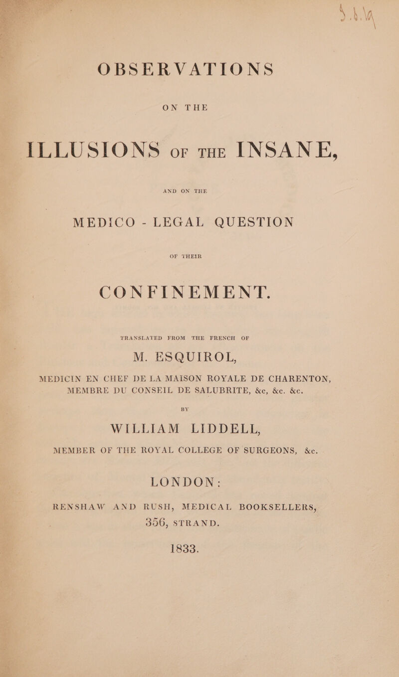 al Sas OBSERVATIONS ON THE ILLUSIONS or toe INSANE, AND ON THE MEDICO - LEGAL QUESTION CONFINEMENT. TRANSLATED FROM THE FRENCH OF M. ESQUIROL, MEDICIN EN CHEF DE LA MAISON ROYALE DE CHARENTON, MEMBRE DU CONSEIL DE SALUBRITE, &amp;c, &amp;c. &amp;c. BY WILLIAM LIDDELL, MEMBER OF THE ROYAL COLLEGE OF SURGEONS, &amp;c. LONDON: RENSHAW AND RUSH, MEDICAL BOOKSELLERS, 356, STRAND. 1833.