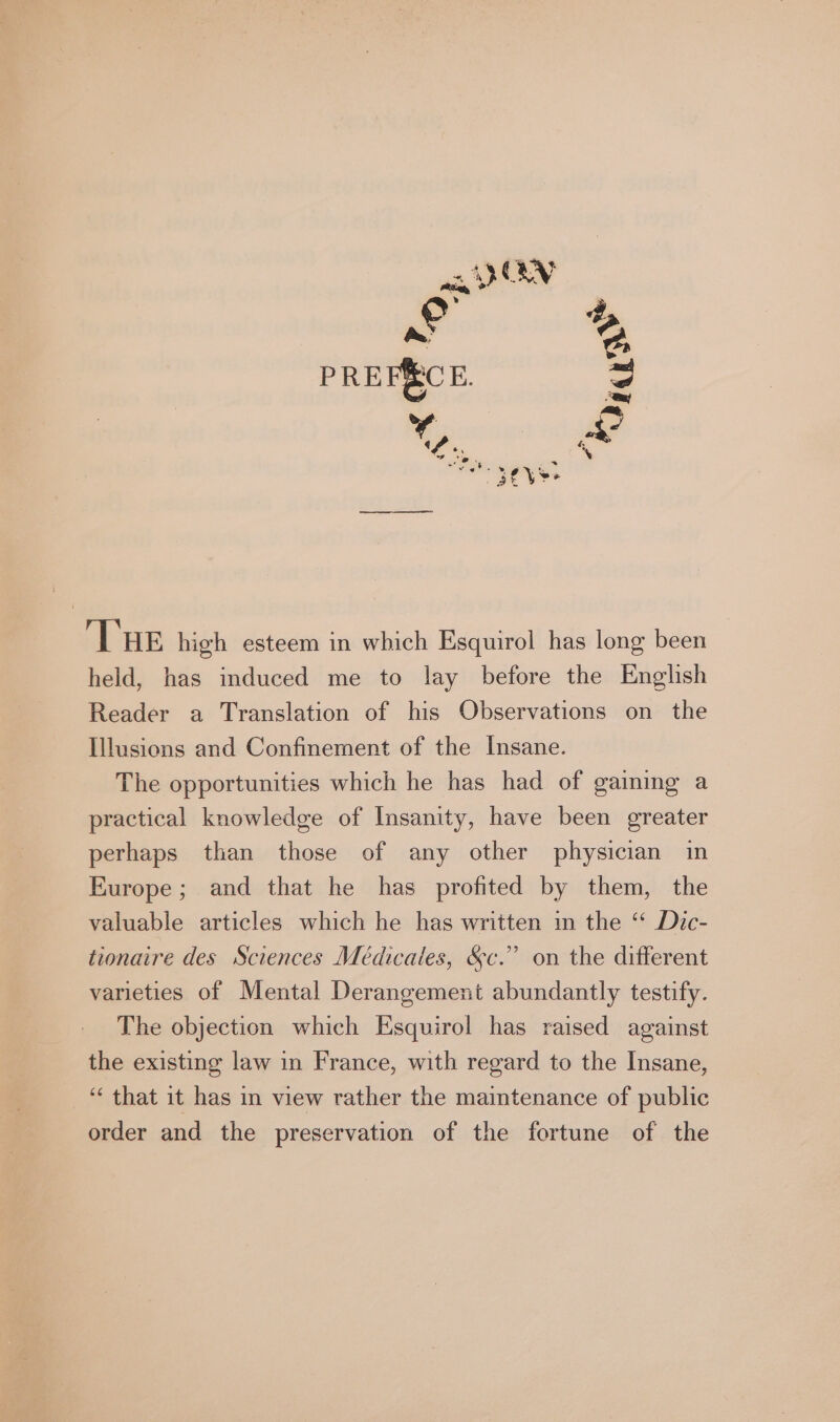 © 2 a a PREFECE. pe. “es; Race # THE high esteem in which Esquirol has long been held, has induced me to lay before the English Reader a Translation of his Observations on the Illusions and Confinement of the Insane. The opportunities which he has had of gaining a practical knowledge of Insanity, have been greater perhaps than those of any other physician in Europe; and that he has profited by them, the valuable articles which he has written in the ‘‘ Dic- tionaire des Sciences Médicales, &amp;c.” on the different varieties of Mental Derangement abundantly testify. The objection which Esquirol has raised against the existing law in France, with regard to the Insane, ‘ that it has in view rather the maintenance of public order and the preservation of the fortune of the