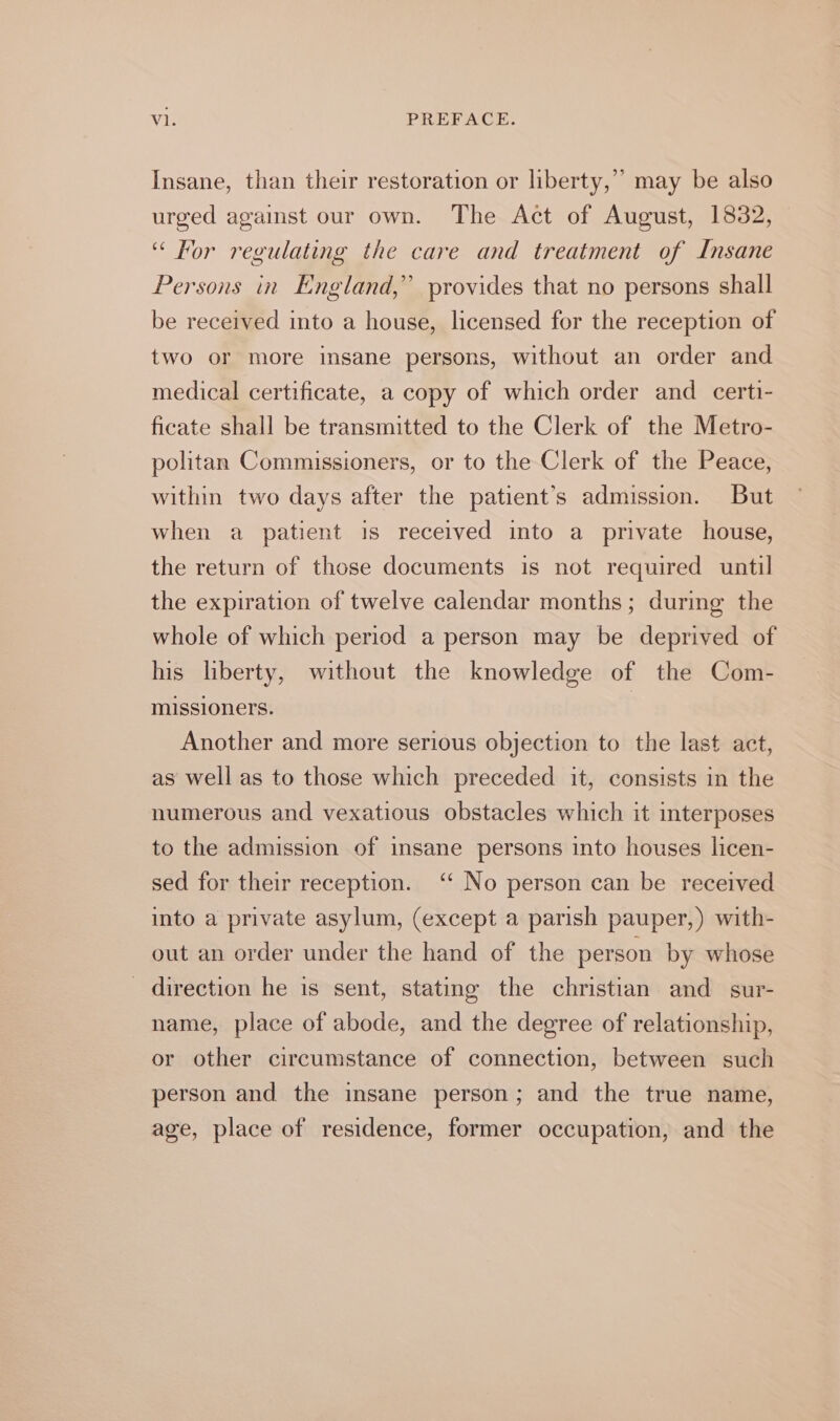 Insane, than their restoration or liberty,” may be also urged against our own. The Act of August, 1832, “ For regulating the care and treatment of Insane Persons in England,” provides that no persons shall be received into a house, licensed for the reception of two or more insane persons, without an order and medical certificate, a copy of which order and certi- ficate shall be transmitted to the Clerk of the Metro- politan Commissioners, or to the Clerk of the Peace, within two days after the patient’s admission. But when a patient 1s received into a private house, the return of those documents is not required until the expiration of twelve calendar months; during the whole of which period a person may be deprived of his liberty, without the knowledge of the Com- missioners. Another and more serious objection to the last act, as well as to those which preceded it, consists in the numerous and vexatious obstacles which it interposes to the admission of insane persons into houses licen- sed for their reception. ‘‘ No person can be received into a private asylum, (except a parish pauper,) with- out an order under the hand of the person by whose direction he is sent, stating the christian and sur- name, place of abode, and the degree of relationship, or other circumstance of connection, between such person and the insane person; and the true name, age, place of residence, former occupation, and the