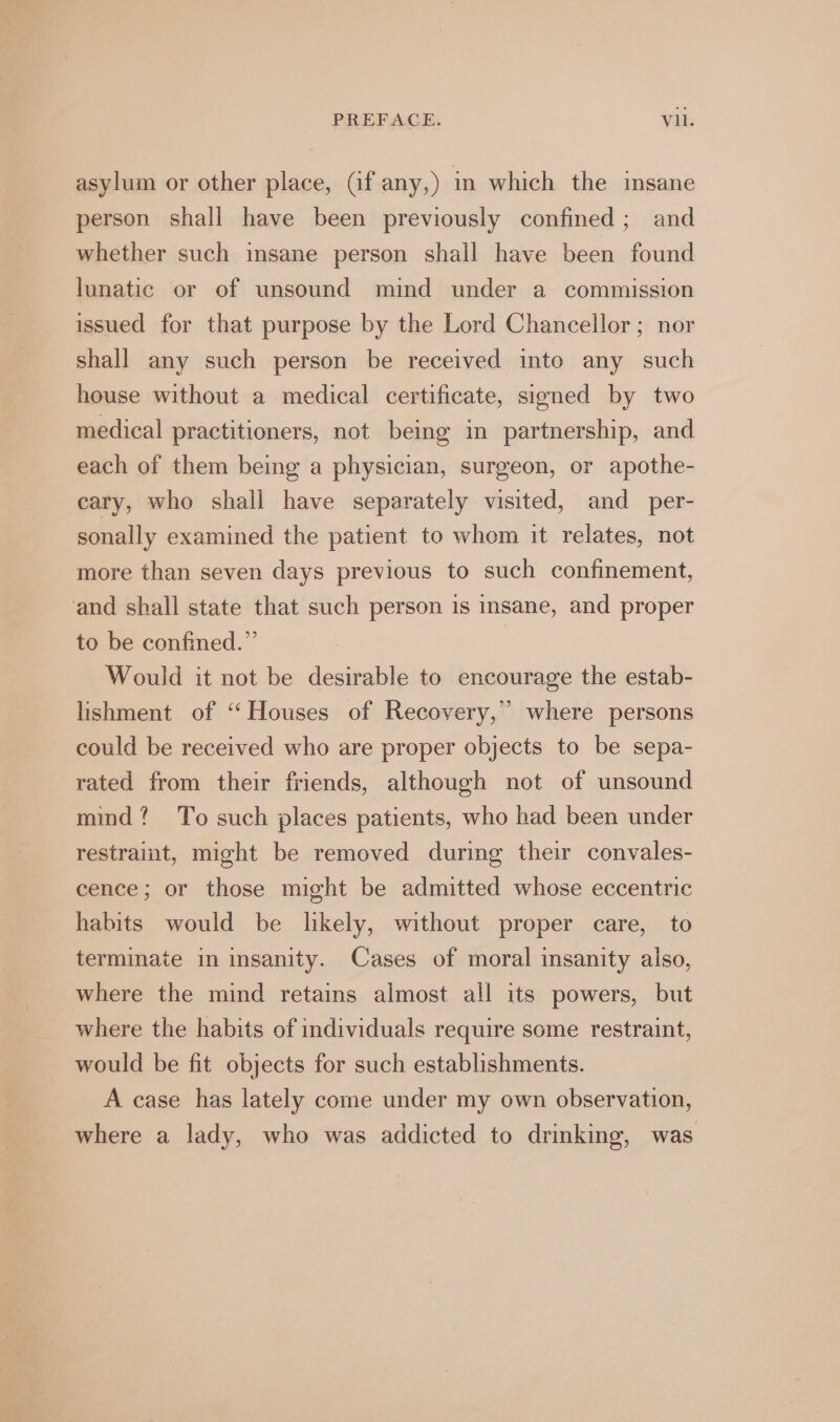 asylum or other place, (if any,) in which the insane person shall have been previously confined; and whether such insane person shall have been found lunatic or of unsound mind under a commission issued for that purpose by the Lord Chancellor; nor shall any such person be received into any such house without a medical certificate, signed by two medical practitioners, not being in partnership, and each of them being a physician, surgeon, or apothe- cary, who shall have separately visited, and per- sonally examined the patient to whom it relates, not more than seven days previous to such confinement, and shall state that such person is insane, and proper to be confined.” Would it not be desirable to encourage the estab- lishment of ‘‘Houses of Recovery,” where persons could be received who are proper objects to be sepa- rated from their friends, although not of unsound mind? To such places patients, who had been under restraint, might be removed during their convales- cence; or those might be admitted whose eccentric habits would be likely, without proper care, to terminate in insanity. Cases of moral insanity also, where the mind retains almost all its powers, but where the habits of individuals require some restraint, would be fit objects for such establishments. A case has lately come under my own observation, where a lady, who was addicted to drinking, was