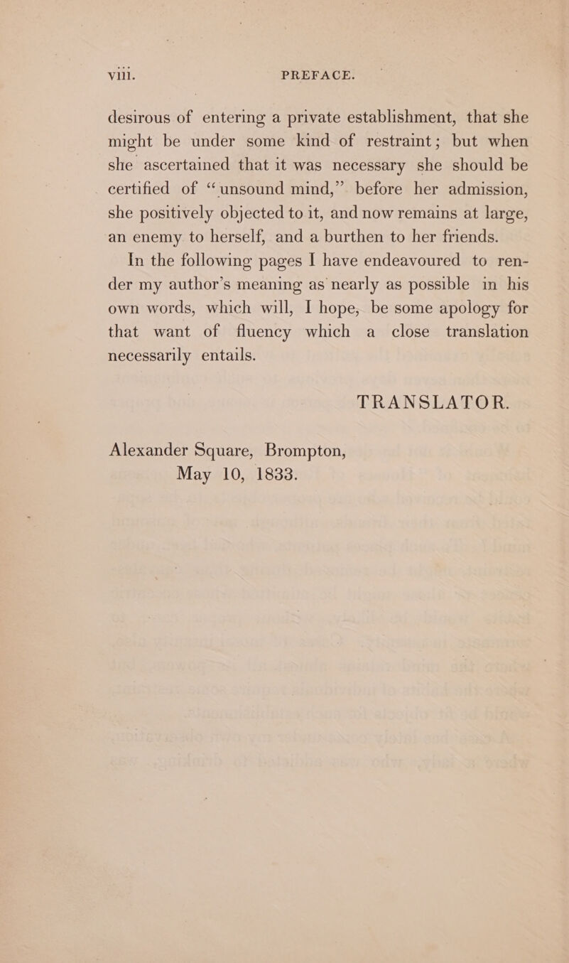 desirous of entering a private establishment, that she might be under some kind of restraint; but when she ascertained that it was necessary she should be certified of “unsound mind,” before her admission, she positively objected to it, and now remains at large, an enemy. to herself, and a burthen to her friends. In the following pages I have endeavoured to ren- der my author’s meaning as nearly as possible in his own words, which will, I hope, be some apology for that want of fluency which a close translation necessarily entails. TRANSLATOR. Alexander Square, Brompton, May 10, 1833.