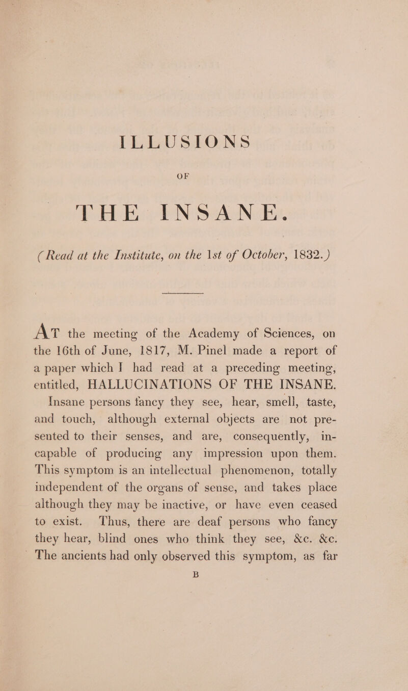 ILLUSIONS PRE PN SANs. (Read at the Institute, on the 1st of October, 1832.) AT the meeting of the Academy of Sciences, on the 16th of June, 1817, M. Pinel made a report of a paper which | had read at a preceding meeting, entitled, HALLUCINATIONS OF THE INSANE. Insane persons fancy they see, hear, smell, taste, and touch, although external objects are not pre- sented to their senses, and are, consequently, in- capable of producing any impression upon them. This symptom is an intellectual phenomenon, totally independent of the organs of sense, and takes place although they may be inactive, or have even ceased to exist. Thus, there are deaf persons who fancy they hear, blind ones who think they see, &amp;c. &amp;c. _ The ancients had only observed this symptom, as far B