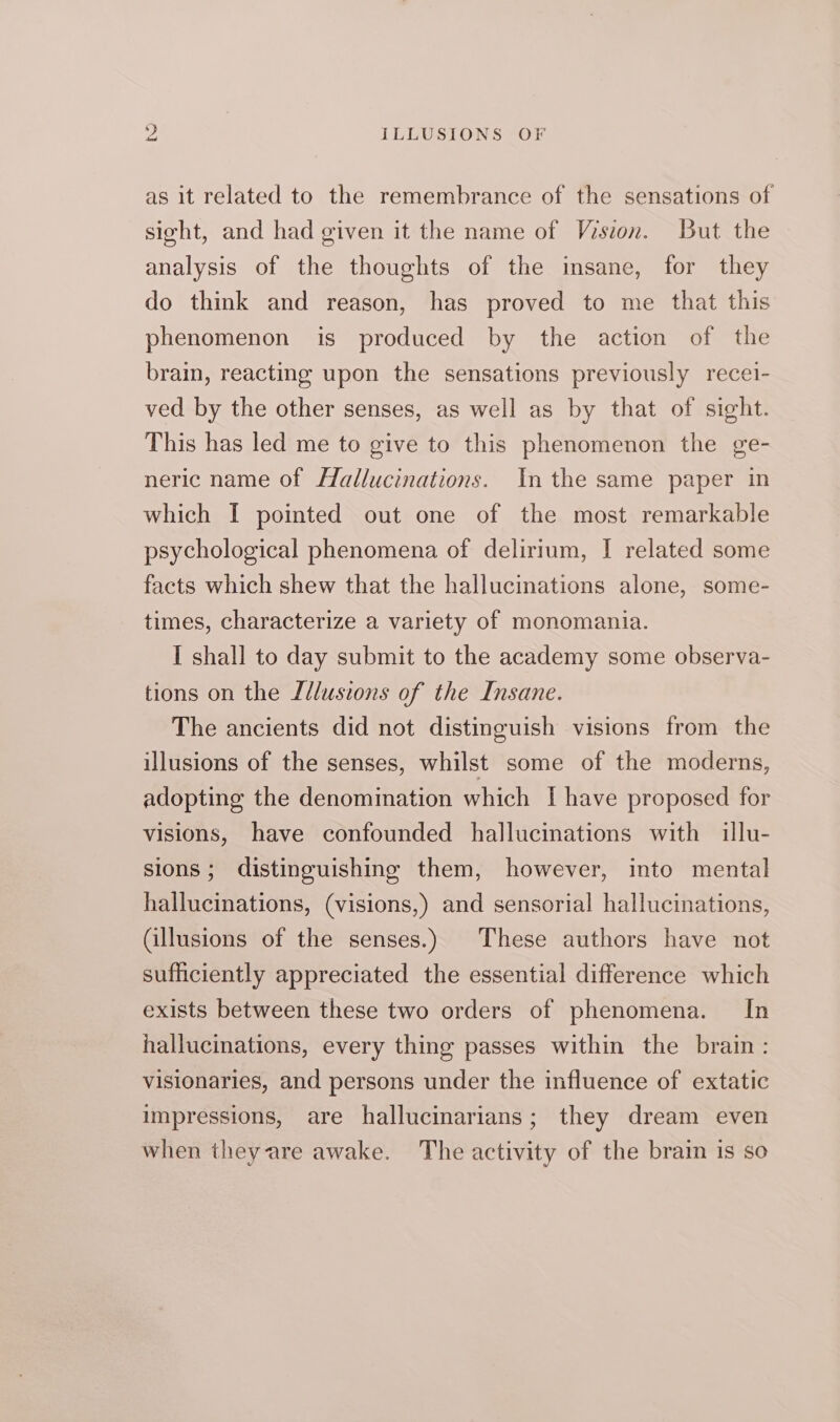 as it related to the remembrance of the sensations of sight, and had given it the name of Wision. But the analysis of the thoughts of the insane, for they do think and reason, has proved to me that this phenomenon is produced by the action of the brain, reacting upon the sensations previously recei- ved by the other senses, as well as by that of sight. This has led me to give to this phenomenon the ge- neric name of Hallucinations. In the same paper in which I pointed out one of the most remarkable psychological phenomena of delirium, [| related some facts which shew that the hallucinations alone, some- times, characterize a variety of monomania. I shall to day submit to the academy some observa- tions on the Illusions of the Insane. The ancients did not distinguish visions from the illusions of the senses, whilst some of the moderns, adopting the denomination which [ have proposed for visions, have confounded hallucinations with illu- sions; distinguishing them, however, into mental hallucinations, (visions,) and sensorial hallucinations, (illusions of the senses.) These authors have not sufficiently appreciated the essential difference which exists between these two orders of phenomena. In hallucinations, every thing passes within the brain: visionaries, and persons under the influence of extatic impressions, are hallucinarians; they dream even when they are awake. The activity of the brain is so