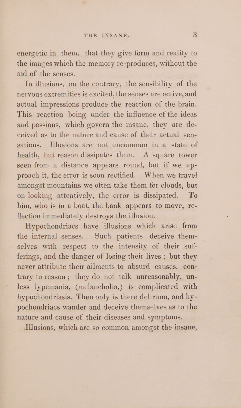 energetic in them, that they give form and reality to the images which the memory re-produces, without the aid of the senses. In illusions, on the contrary, the sensibility of the nervous extremities is excited, the senses are active, and actual impressions produce the reaction of the brain. This reaction being under the influence of the ideas and passions, which govern the insane, they are de- ceived as to the nature and cause of their actual sen- sations. [llusions are not uncommon in a state of health, but reason dissipates them. A square tower seen from a distance appears round, but if we ap- proach it, the error is soon rectified. When we travel amongst mountains we often take them for clouds, but on looking attentively, the error is dissipated. To him, who is in a boat, the bank appears to move, re- flection immediately destroys the illusion. Hypochondriacs have illusions which arise from the internal senses. Such patients deceive them- selves with respect to the intensity of their suf- ferings, and the danger of losing their lives ; but they never attribute their ailments to absurd causes, con- trary to reason; they do not talk unreasonably, un- less lypemania, (melancholia,) is complicated with hypochondriasis. Then only is there delirium, and hy- pochondriacs wander and deceive themselves as to the nature and cause of their diseases and symptoms. Illusions, which are so common amongst the insane,