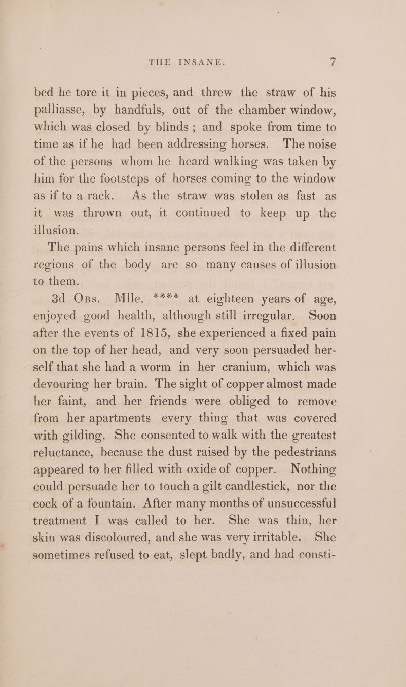 bed he tore it in pieces, and threw the straw of his palliasse, by handfuls, out of the chamber window, which was closed by blinds ; and spoke from time to time as if he had been addressing horses. The noise of the persons whom he heard walking was taken by him for the footsteps of horses coming to the window as if to a rack. As the straw was stolen as fast as it was thrown out, it continued to keep up the illusion. The pains which insane persons feel in the different regions of the body are so many causes of illusion to them. 3d Oss. Mlle. **** at eighteen years of age, enjoyed good health, although still irregular. Soon after the events of 1815, she experienced a fixed pain on the top of her head, and very soon persuaded her- self that she had a worm in her cranium, which was devouring her brain. The sight of copper almost made her faint, and her friends were obliged to remove. from her apartments every thing that was covered with gilding. She consented to walk with the greatest reluctance, because the dust raised by the pedestrians appeared to her filled with oxide of copper. Nothing could persuade her to touch a gilt candlestick, nor the cock of a fountain. After many months of unsuccessful treatment I was called to her. She was thin, her skin was discoloured, and she was very irritable. She sometimes refused to eat, slept badly, and had consti-