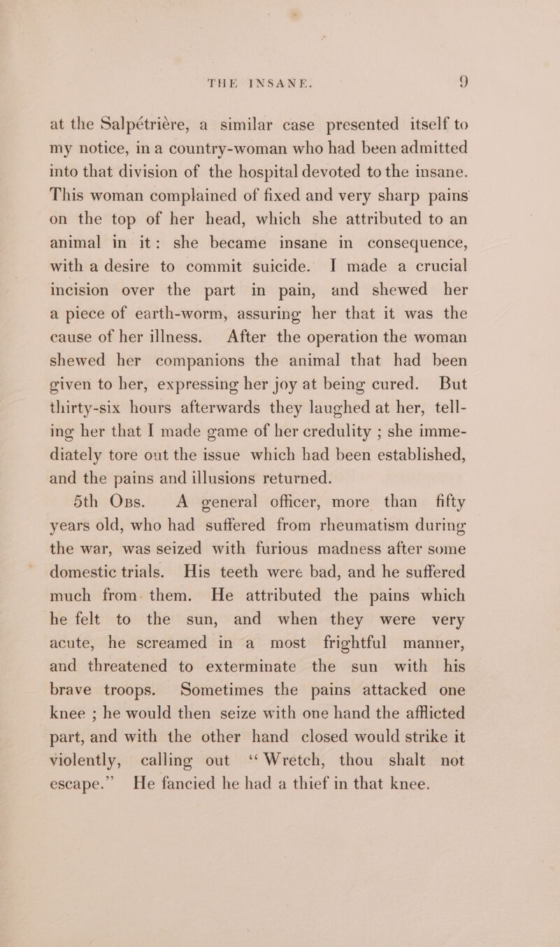 at the Salpétrière, a similar case presented itself to my notice, in a country-woman who had been admitted into that division of the hospital devoted to the insane. This woman complained of fixed and very sharp pains on the top of her head, which she attributed to an animal in it: she became insane in consequence, with a desire to commit suicide. I made a crucial incision over the part in pain, and shewed her a piece of earth-worm, assuring her that it was the cause of her illness. After the operation the woman shewed her companions the animal that had been given to her, expressing her joy at being cured. But thirty-six hours afterwards they laughed at her, tell- ing her that | made game of her credulity ; she imme- diately tore out the issue which had been established, and the pains and illusions returned. 5th OBs. A general cfficer, more than fifty years old, who had suffered from rheumatism during the war, was seized with furious madness after some domestic trials. His teeth were bad, and he suffered much from. them. He attributed the pains which he felt to the sun, and when they were very acute, he screamed in a most frightful manner, and threatened to exterminate the sun with his brave troops. Sometimes the pains attacked one knee ; he would then seize with one hand the afflicted part, and with the other hand closed would strike it violently, calling out ‘‘Wretch, thou shalt not escape.”’ He fancied he had a thief in that knee.