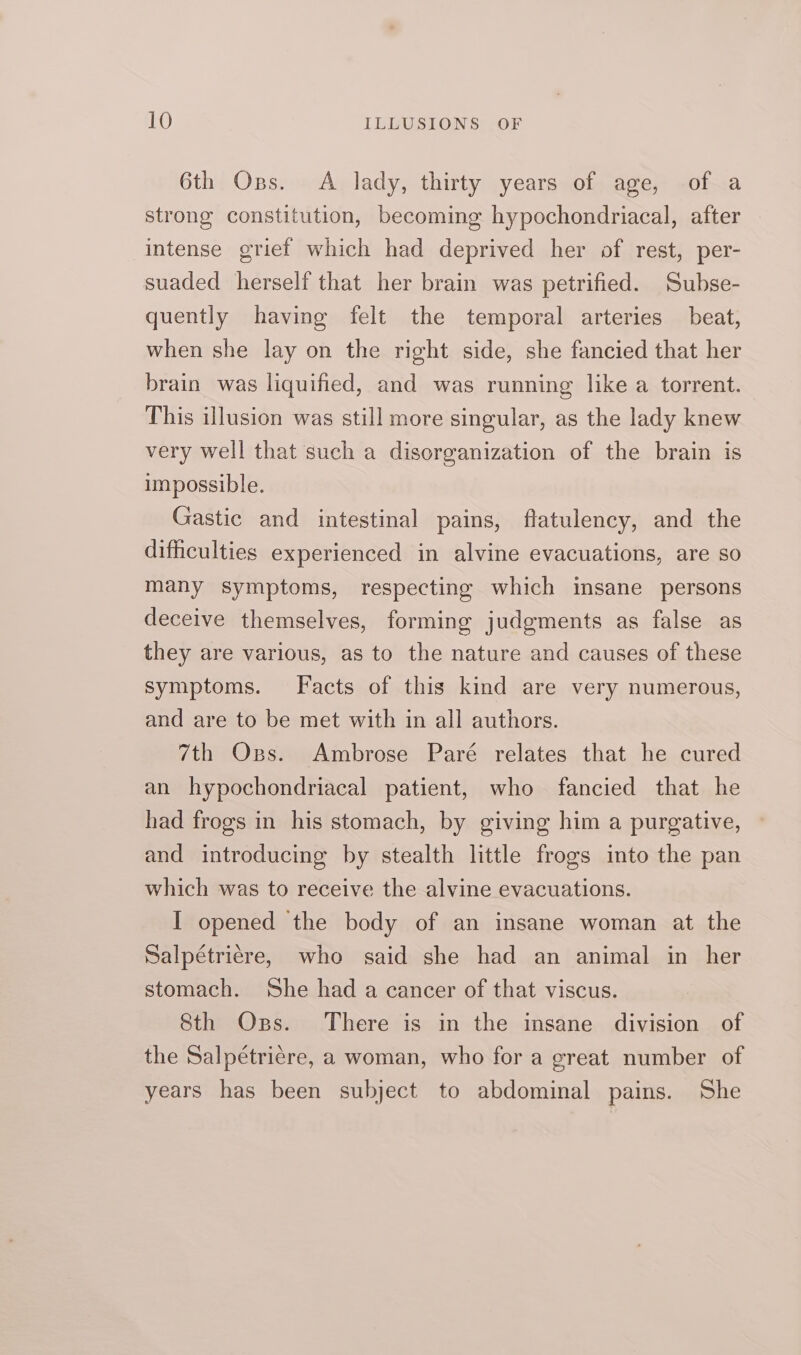 6th Oss. A lady, thirty years of age, of a strong constitution, becoming hypochondriacal, after intense griet which had deprived her of rest, per- suaded herself that her brain was petrified. Subse- quently having felt the temporal arteries beat, when she lay on the right side, she fancied that her brain was liquified, and was running like a torrent. This illusion was still more singular, as the lady knew very well that such a disorganization of the brain is impossible. Gastic and intestinal pains, flatulency, and the difficulties experienced in alvine evacuations, are so many symptoms, respecting which insane persons deceive themselves, forming judgments as false as they are various, as to the nature and causes of these symptoms. Facts of this kind are very numerous, and are to be met with in all authors. 7th Oxss. Ambrose Paré relates that he cured an hypochondriacal patient, who fancied that he had frogs in his stomach, by giving him a purgative, and introducing by stealth little frogs into the pan which was to receive the alvine evacuations. I opened the body of an insane woman at the Salpétrière, who said she had an animal in her stomach. She had a cancer of that viscus. 8th Oss. There is in the insane division of the Salpétrière, a woman, who for a great number of years has been subject to abdominal pains. She